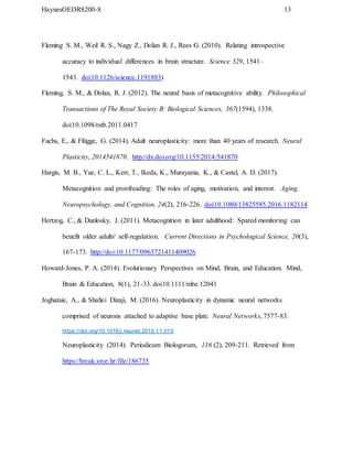 HaynesOEDR8200-8 13
Fleming S. M., Weil R. S., Nagy Z., Dolan R. J., Rees G. (2010). Relating introspective
accuracy to individual differences in brain structure. Science 329, 1541–
1543. doi:10.1126/science.1191883)
Fleming, S. M., & Dolan, R. J. (2012). The neural basis of metacognitive ability. Philosophical
Transactions of The Royal Society B: Biological Sciences, 367(1594), 1338.
doi:10.1098/rstb.2011.0417
Fuchs, E., & Flügge, G. (2014). Adult neuroplasticity: more than 40 years of research. Neural
Plasticity, 2014541870. http://dx.doi.org/10.1155/2014/541870
Hargis, M. B., Yue, C. L., Kerr, T., Ikeda, K., Murayama, K., & Castel, A. D. (2017).
Metacognition and proofreading: The roles of aging, motivation, and interest. Aging,
Neuropsychology, and Cognition, 24(2), 216-226. doi:10.1080/13825585.2016.1182114
Hertzog, C., & Dunlosky, J. (2011). Metacognition in later adulthood: Spared monitoring can
benefit older adults' self-regulation. Current Directions in Psychological Science, 20(3),
167-173. http://doi:10.1177/0963721411409026
Howard-Jones, P. A. (2014). Evolutionary Perspectives on Mind, Brain, and Education. Mind,
Brain & Education, 8(1), 21-33. doi:10.1111/mbe.12041
Joghataie, A., & Shafiei Dizaji, M. (2016). Neuroplasticity in dynamic neural networks
comprised of neurons attached to adaptive base plate. Neural Networks, 7577-83.
https://doi.org/10.1016/j.neunet.2015.11.010
Neuroplasticity (2014). Periodicum Biologorum, 116 (2), 209-211. Retrieved from
https://hrcak.srce.hr/file/186735
 