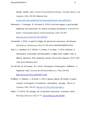 HaynesOEDR8200-8 15
through a familiar space. Journal of Experimental Psychology: Learning, Memory, And
Cognition, 43(2), 189-204. Retrieved from
0-6a2b-4a05-a86c-fcd696013f77@sessionmgr4010&vid=1&id=pdfFullText
Stubenrauch, C., Krinzinger, H., & Konrad, K. (2014). From brain imaging to good teaching?
Implicating from neuroscience for research on learning and instruction. Zeitschrift Fur
Kinder- Und Jugendpsychiatrie Und Psychotherapie, 42(4), 253-268.
https://doi.org/10.1024/1422-4917/a000298
Tommerdahl, J. (2010). A model for bridging the gap between neuroscience and education.
Oxford Review Of Education, 36(1), 97-109. doi:10.1080/03054980903518936
Valk, S. L., Bernhardt, B. C., Böckler, A., Kanske, P., & Singer, T. (2016). Substrates of
metacognition on perception and metacognition on higher-order cognition relate to
different subsystems of the mentalizing network. Human Brain Mapping, 37(10), 3388-
3399. doi:10.1002/hbm.23247
Van Der Stel, M., & Veenman, M. J. (2010). Development of metacognitive skillfulness: A
longitudinal study. Learning and Individual Differences, 20(3), 220-224.
https://doi.org/10.1016/j.lindif.2009.11.005
Wahlheim, C., Dunlosky, J., & Jacoby, L. (2011). Spacing enhances the learning of natural
concepts: an investigation of mechanisms, metacognition, and aging. Memory &
Cognition, 39(5), 750-763. http://doi:10.3758/s13421-010-0063-y
Zadina, J. N. (2015). The emerging role of educational neuroscience in education reform.
Psicologia Educativa, 21(2), 71-77. doi:10.1016/j.pse.2015.08.005
 
