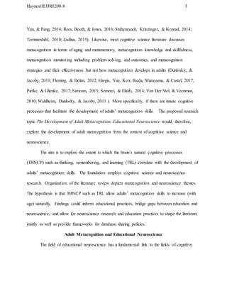 HaynesOEDR8200-8 3
Yan, & Peng, 2014; Rees, Booth, & Jones, 2016; Stubenrauch, Krinzinger, & Konrad, 2014;
Tommerdahl, 2010; Zadina, 2015). Likewise, most cognitive science literature discusses
metacognition in terms of aging and metamemory, metacognition knowledge and skillfulness,
metacognition monitoring including problem-solving, and outcomes, and metacognition
strategies and their effectiveness but not how metacognition develops in adults (Dunlosky, &
Jacoby, 2011; Fleming, & Dolan, 2012; Hargis, Yue, Kerr, Ikeda, Murayama, & Castel, 2017;
Piefke, & Glienke, 2017; Saricam, 2015; Semerci, & Elaldi, 2014; Van Der Stel, & Veenman,
2010; Wahlheim, Dunlosky, & Jacoby, 2011 ). More specifically, if there are innate cognitive
processes that facilitate the development of adults’ metacognition skills. The proposed research
topic The Development of Adult Metacognition: Educational Neuroscience would, therefore,
explore the development of adult metacognition from the context of cognitive science and
neuroscience.
The aim is to explore the extent to which the brain’s natural cognitive processes
(TBNCP) such as thinking, remembering, and learning (TRL) correlate with the development of
adults’ metacognition skills. The foundation employs cognitive science and neuroscience
research. Organization of the literature review depicts metacognition and neuroscience themes.
The hypothesis is that TBNCP such as TRL allow adults’ metacognition skills to increase (with
age) naturally. Findings could inform educational practices, bridge gaps between education and
neuroscience, and allow for neuroscience research and education practices to shape the literature
jointly as well as provide frameworks for database sharing policies.
Adult Metacognition and Educational Neuroscience
The field of educational neuroscience has a fundamental link to the fields of cognitive
 