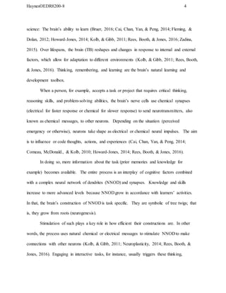 HaynesOEDR8200-8 4
science: The brain’s ability to learn (Bruer, 2016; Cai, Chan, Yan, & Peng, 2014; Fleming, &
Dolan, 2012; Howard-Jones, 2014; Kolb, & Gibb, 2011; Rees, Booth, & Jones, 2016; Zadina,
2015). Over lifespans, the brain (TB) reshapes and changes in response to internal and external
factors, which allow for adaptation to different environments (Kolb, & Gibb, 2011; Rees, Booth,
& Jones, 2016). Thinking, remembering, and learning are the brain’s natural learning and
development toolbox.
When a person, for example, accepts a task or project that requires critical thinking,
reasoning skills, and problem-solving abilities, the brain’s nerve cells use chemical synapses
(electrical for faster response or chemical for slower response) to send neurotransmitters, also
known as chemical messages, to other neurons. Depending on the situation (perceived
emergency or otherwise), neurons take shape as electrical or chemical neural impulses. The aim
is to influence or code thoughts, actions, and experiences (Cai, Chan, Yan, & Peng, 2014;
Comeau, McDonald., & Kolb, 2010; Howard-Jones, 2014; Rees, Booth, & Jones, 2016).
In doing so, more information about the task (prior memories and knowledge for
example) becomes available. The entire process is an interplay of cognitive factors combined
with a complex neural network of dendrites (NNOD) and synapses. Knowledge and skills
increase to more advanced levels because NNOD grow in accordance with learners’ activities.
In that, the brain’s construction of NNOD is task specific. They are symbolic of tree twigs; that
is, they grow from roots (neurogenesis).
Stimulation of such plays a key role in how efficient their constructions are. In other
words, the process uses natural chemical or electrical messages to stimulate NNOD to make
connections with other neurons (Kolb, & Gibb, 2011; Neuroplasticity, 2014; Rees, Booth, &
Jones, 2016). Engaging in interactive tasks, for instance, usually triggers these thinking,
 