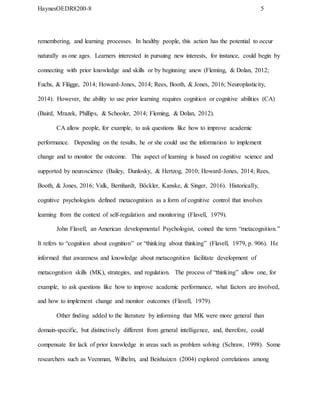 HaynesOEDR8200-8 5
remembering, and learning processes. In healthy people, this action has the potential to occur
naturally as one ages. Learners interested in pursuing new interests, for instance, could begin by
connecting with prior knowledge and skills or by beginning anew (Fleming, & Dolan, 2012;
Fuchs, & Flügge, 2014; Howard-Jones, 2014; Rees, Booth, & Jones, 2016; Neuroplasticity,
2014). However, the ability to use prior learning requires cognition or cognitive abilities (CA)
(Baird, Mrazek, Phillips, & Schooler, 2014; Fleming, & Dolan, 2012).
CA allow people, for example, to ask questions like how to improve academic
performance. Depending on the results, he or she could use the information to implement
change and to monitor the outcome. This aspect of learning is based on cognitive science and
supported by neuroscience (Bailey, Dunlosky, & Hertzog, 2010; Howard-Jones, 2014; Rees,
Booth, & Jones, 2016; Valk, Bernhardt, Böckler, Kanske, & Singer, 2016). Historically,
cognitive psychologists defined metacognition as a form of cognitive control that involves
learning from the context of self-regulation and monitoring (Flavell, 1979).
John Flavell, an American developmental Psychologist, coined the term “metacognition.”
It refers to “cognition about cognition” or “thinking about thinking” (Flavell, 1979, p. 906). He
informed that awareness and knowledge about metacognition facilitate development of
metacognition skills (MK), strategies, and regulation. The process of “thinking” allow one, for
example, to ask questions like how to improve academic performance, what factors are involved,
and how to implement change and monitor outcomes (Flavell, 1979).
Other finding added to the literature by informing that MK were more general than
domain-specific, but distinctively different from general intelligence, and, therefore, could
compensate for lack of prior knowledge in areas such as problem solving (Schraw, 1998). Some
researchers such as Veenman, Wilhelm, and Beishuizen (2004) explored correlations among
 