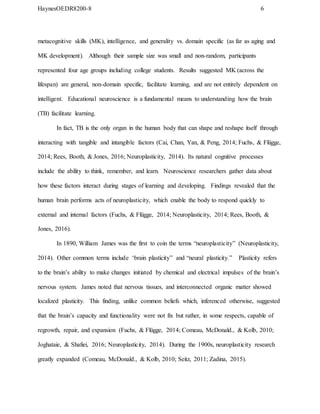 HaynesOEDR8200-8 6
metacognitive skills (MK), intelligence, and generality vs. domain specific (as far as aging and
MK development). Although their sample size was small and non-random, participants
represented four age groups including college students. Results suggested MK (across the
lifespan) are general, non-domain specific, facilitate learning, and are not entirely dependent on
intelligent. Educational neuroscience is a fundamental means to understanding how the brain
(TB) facilitate learning.
In fact, TB is the only organ in the human body that can shape and reshape itself through
interacting with tangible and intangible factors (Cai, Chan, Yan, & Peng, 2014; Fuchs, & Flügge,
2014; Rees, Booth, & Jones, 2016; Neuroplasticity, 2014). Its natural cognitive processes
include the ability to think, remember, and learn. Neuroscience researchers gather data about
how these factors interact during stages of learning and developing. Findings revealed that the
human brain performs acts of neuroplasticity, which enable the body to respond quickly to
external and internal factors (Fuchs, & Flügge, 2014; Neuroplasticity, 2014; Rees, Booth, &
Jones, 2016).
In 1890, William James was the first to coin the terms “neuroplasticity” (Neuroplasticity,
2014). Other common terms include ‘brain plasticity” and “neural plasticity.” Plasticity refers
to the brain’s ability to make changes initiated by chemical and electrical impulses of the brain’s
nervous system. James noted that nervous tissues, and interconnected organic matter showed
localized plasticity. This finding, unlike common beliefs which, inferenced otherwise, suggested
that the brain’s capacity and functionality were not fix but rather, in some respects, capable of
regrowth, repair, and expansion (Fuchs, & Flügge, 2014; Comeau, McDonald., & Kolb, 2010;
Joghataie, & Shafiei, 2016; Neuroplasticity, 2014). During the 1900s, neuroplasticity research
greatly expanded (Comeau, McDonald., & Kolb, 2010; Seitz, 2011; Zadina, 2015).
 