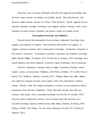 HaynesOEDR8200-8 7
Researchers such as Comeau, McDonald and Kolb (2010) supported prior findings that
the brain’s neural networks can stimulate new dendritic growth. They noted that rats—after
placed in complex housing structures for 14 days—freed themselves. Results suggested the rats’
experience (learning to navigate the housing maze) triggered chemical messages, which in term
stimulated the neural network of dendrites and synapses causing new dendrite growth.
Metacognition Knowledge and Skillfulness
Research showed that metacognition has two primary components: Knowledge about
cognition and monitoring of cognition. What one knows about his/her own cognition, or
cognition awareness in general, refers to metacognition knowledge. An important component of
this concept is “awareness.” It encompasses declarative, procedural, and conditional knowledge
(Baird, Mrazek, Phillips, & Schooler, 2014; Van Der Stel, & Veenman, 2010). knowledge about
oneself including what factors negatively or positively impact performance refers to declarative.
Moreover, metamemory (memorial factors) is highly researched in education science,
cognitive science, and neuroscience (Klingberg, 2010; Piefke, & Glienke, 2017; Smith, Hunt, &
Murray, 2017; Wahlheim, Dunlosky, & Jacoby, 2011). Findings indicate that, unlike children,
most adults have adequate awareness about cognitive factors that could impede or enhance
memory. Likewise, adults with enough metacognition awareness are more prepared to address
metamemory issues than their counterparts. On the other hand, knowing what skills and
resources a task requires refers to procedural knowledge (Van Der Stel, & Veenman, 2010).
From the context of instructional practice, some researchers found that increasing one’s
procedural knowledge improves problem-solving skills (Bailey, Dunlosky, & Hertzog, 2010;
Fleming, & Dolan, 2012; Hargis, Yue, Kerr, Ikeda, Murayama, & Castel, 2017; Hertzog, &
Dunlosky, 2011).
 