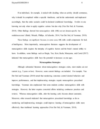HaynesOEDR8200-8 8
If an individual, for example, is tasked with deciding when an activity should commence,
why it should be completed within a specific timeframe, and he/she understands and implement
accordingly, then the entire scenario could be declared conditional knowledge. It refers to one
knowing not only when to apply cognitive actions but also why (Van Der Stel, & Veenman,
2010). Other findings showed that metacognition skills (MK) are not domain-specific but
multidimensional (Baird, Mrazek, Phillips, & Schooler, 2014; Van Der Stel, & Veenman, 2010).
These findings are significant because, in some cases, MK skills could compensate for lack
of intelligence. More importantly, metacognition literature suggests the development of
metacognition skills requires the interplay of cognitive factors and the brain’s natural ability to
learn. In addition, some findings such as Hargis, Yue, Kerr, Ikeda, Murayama, and Castel (2017)
indicated that metacognition skills have the potential to increases as one ages.
Metacognition Strategies
Although substantial literature about metacognition strategies exists, most studies are not
current (e.g., 5 years or less). However, some current findings are included. For example, Van
Der Stel and Veenman (2010) noted that monitoring outcomes control desired behaviors and
improve performances, and that implementing strategies require metacognition procedural
knowledge. Veenman also emphasized that some students confuse metacognition skills with
strategies. However, the latter requires concerted efforts including continuous practices and
reviews. Whereas metacognition skills, after the learning curb, become almost automatic.
Moreover, other research indicated that metacognition procedural knowledge as far as
monitoring and implementing strategies could improve learning of metacognition skills more
effectively than traditional learning approaches (Van Der Stel, & Veenman, 2010).
 