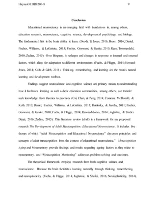 HaynesOEDR8200-8 9
Conclusion
Educational neuroscience is an emerging field with foundations in, among others,
education research, neuroscience, cognitive science, developmental psychology, and biology.
The fundamental link is the brain ability to learn. (Booth, & Jones, 2016; Bruer, 2016; Daniel,
Fischer, Williams, & LaGattuta, 2013; Fischer, Goswami, & Geake, 2010; Rees, Tommerdahl,
2010; Zadina, 2015). Over lifespans, it reshapes and changes in response to internal and external
factors, which allow for adaptation to different environments (Fuchs, & Flügge, 2014; Howard-
Jones, 2014; Kolb, & Gibb, 2011). Thinking, remembering, and learning are the brain’s natural
learning and development toolbox.
Findings suggest neuroscience and cognitive science are primary means to understanding
how it facilitates learning as well as how education communities, among others, can transfer
such knowledge from theories to practices (Cai, Chan, & Peng, 2014; Comeau, McDonald, &
Kolb, 2010; Daniel, Fischer, Williams, & LaGattuta, 2013; Dunlosky, & Jacoby, 2011; Fischer,
Goswami, & Geake, 2010; Fuchs, & Flügge, 2014; Howard-Jones, 2014; Joghataie, & Shafiei
Dizaji, 2016; Zadina, 2015). This literature review (draft) is a framework for my proposed
research The Development of Adult Metacognition: Educational Neuroscience. It includes five
themes of which “Adult Metacognition and Educational Neuroscience” discusses principles and
concepts of adult metacognition from the context of educational neuroscience.” Metacognition
Aging and Metamemory provide findings and results regarding ageing factors as they relate to
metamemory, and “Metacognition Monitoring” addresses problem-solving and outcomes.
The theoretical framework employs research from both cognitive science and
neuroscience. Because the brain facilitates learning naturally through thinking, remembering,
and neuroplasticity (Fuchs, & Flügge, 2014; Joghataie, & Shafiei, 2016; Neuroplasticity, 2014),
 