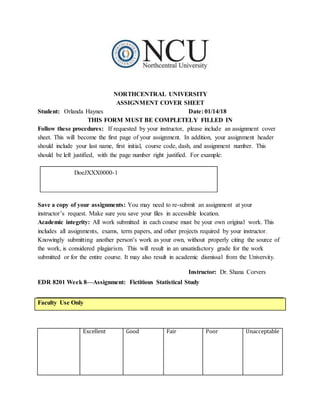 NORTHCENTRAL UNIVERSITY
ASSIGNMENT COVER SHEET
Student: Orlanda Haynes Date: 01/14/18
THIS FORM MUST BE COMPLETELY FILLED IN
Follow these procedures: If requested by your instructor, please include an assignment cover
sheet. This will become the first page of your assignment. In addition, your assignment header
should include your last name, first initial, course code, dash, and assignment number. This
should be left justified, with the page number right justified. For example:
DoeJXXX0000-1
Save a copy of your assignments: You may need to re-submit an assignment at your
instructor’s request. Make sure you save your files in accessible location.
Academic integrity: All work submitted in each course must be your own original work. This
includes all assignments, exams, term papers, and other projects required by your instructor.
Knowingly submitting another person’s work as your own, without properly citing the source of
the work, is considered plagiarism. This will result in an unsatisfactory grade for the work
submitted or for the entire course. It may also result in academic dismissal from the University.
Instructor: Dr. Shana Corvers
EDR 8201 Week 8—Assignment: Fictitious Statistical Study
Faculty Use Only
Excellent Good Fair Poor Unacceptable
 