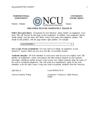 HaynesOEDU7001-8ASSN7 1
NORTHCENTRAL UNIVERSITY
ASSIGNMENT COVER SHEET
Student: Orlanda Haynes
THIS FORM MUST BE COMPLETELY FILLED IN
Follow these procedures: If requested by your instructor, please include an assignment cover
sheet. This will become the first page of your assignment. In addition, your assignment header
should include your last name, first initial, course code, dash, and assignment number. This
should be left justified, with the page number right justified. For example:
DoeJXXX0000-1 1
Save a copy of your assignments: You may need to re-submit an assignment at your
instructor’s request. Make sure you save your files in accessible location.
Academic integrity: All work submitted in each course must be your own original work. This
includes all assignments, exams, term papers, and other projects required by your instructor.
Knowingly submitting another person’s work as your own, without properly citing the source of
the work, is considered plagiarism. This will result in an unsatisfactory grade for the work
submitted or for the entire course. It may also result in academic dismissal from the University.
EDU7001-8 Laurie Bedford, Ph. D
Advance Scholarly Writing Assignment 7: Prepare an Alpha-Numeric
Outline
 