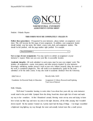 HaynesOEDU7101-8ASSN4 1
NORTHCENTRAL UNIVERSITY
ASSIGNMENT COVER SHEET
Student: Orlanda Haynes
THIS FORM MUST BE COMPLETELY FILLED IN
Follow these procedures: If requested by your instructor, please include an assignment cover
sheet. This will become the first page of your assignment. In addition, your assignment header
should include your last name, first initial, course code, dash, and assignment number. This
should be left justified, with the page number right justified. For example:
DoeJXXX0000-1 1
Save a copy of your assignments: You may need to re-submit an assignment at your
instructor’s request. Make sure you save your files in accessible location.
Academic integrity: All work submitted in each course must be your own original work. This
includes all assignments, exams, term papers, and other projects required by your instructor.
Knowingly submitting another person’s work as your own, without properly citing the source of
the work, is considered plagiarism. This will result in an unsatisfactory grade for the work
submitted or for the entire course. It may also result in academic dismissal from the University.
EDU7101-8 Beverly Little, Ed.D
Foundation for Doctorial Study in Education Assignment 4: Library Research and Exploring
Your Area of Interest
Hello Orlanda,
Well done! I remember learning to swim when I was about four years old; my swim instructor
would stand in the pool while I jumped from the diving board into about eight feet of water and made
my way to her - somehow. At first I floundered around, blowing water out my nose and trying to learn
how to kick my little legs and move my arms in the right direction, all the while praying that I wouldn't
drown myself. By the summer I turned six, I pretty much had the hang of things – I no longer resembled
a frightened dog fighting my way through the water and actually looked more like a small person
 