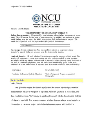 HaynesOEDU7101-8ASSN6 1
NORTHCENTRAL UNIVERSITY
ASSIGNMENT COVER SHEET
Student: Orlanda Haynes
THIS FORM MUST BE COMPLETELY FILLED IN
Follow these procedures: If requested by your instructor, please include an assignment cover
sheet. This will become the first page of your assignment. In addition, your assignment header
should include your last name, first initial, course code, dash, and assignment number. This
should be left justified, with the page number right justified. For example:
DoeJXXX0000-1 1
Save a copy of your assignments: You may need to re-submit an assignment at your
instructor’s request. Make sure you save your files in accessible location.
Academic integrity: All work submitted in each course must be your own original work. This
includes all assignments, exams, term papers, and other projects required by your instructor.
Knowingly submitting another person’s work as your own, without properly citing the source of
the work, is considered plagiarism. This will result in an unsatisfactory grade for the work
submitted or for the entire course. It may also result in academic dismissal from the University.
EDU7101-8 Beverly Little, Ed.D
Foundation for Doctorial Study in Education Week 6 Assignment: Prepare an Annotated
Bibliography
Faculty Use Only
Hello Orlanda,
The graduate degree you obtain is proof that you are an expert in your field of
specialization. To get to that point of expertise, however, you have to read, read, and
then read some more. You’ll review a great deal research into the theories and findings
of others in your field. This research review, whether done on a large scale basis for a
dissertation or capstone project, or in individual course papers, will provide the
 