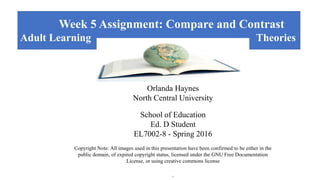 Week 5 Assignment: Compare and Contrast
Adult Learning Theories
log Teaching and Learning
Orlanda Haynes
North Central University
School of Education
Ed. D Student
EL7002-8 - Spring 2016
Copyright Note: All images used in this presentation have been confirmed to be either in the
public domain, of expired copyright status, licensed under the GNU Free Documentation
License, or using creative commons license
.
 