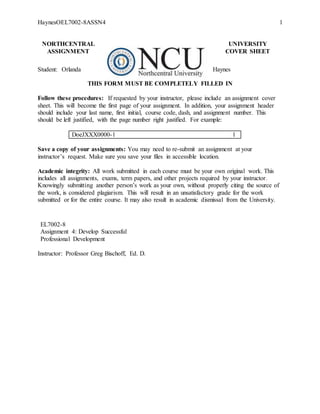HaynesOEL7002-8ASSN4 1
NORTHCENTRAL UNIVERSITY
ASSIGNMENT COVER SHEET
Student: Orlanda Haynes
THIS FORM MUST BE COMPLETELY FILLED IN
Follow these procedures: If requested by your instructor, please include an assignment cover
sheet. This will become the first page of your assignment. In addition, your assignment header
should include your last name, first initial, course code, dash, and assignment number. This
should be left justified, with the page number right justified. For example:
DoeJXXX0000-1 1
Save a copy of your assignments: You may need to re-submit an assignment at your
instructor’s request. Make sure you save your files in accessible location.
Academic integrity: All work submitted in each course must be your own original work. This
includes all assignments, exams, term papers, and other projects required by your instructor.
Knowingly submitting another person’s work as your own, without properly citing the source of
the work, is considered plagiarism. This will result in an unsatisfactory grade for the work
submitted or for the entire course. It may also result in academic dismissal from the University.
EL7002-8
Assignment 4: Develop Successful
Professional Development
Instructor: Professor Greg Bischoff, Ed. D.
 