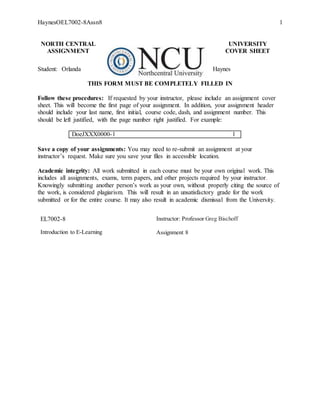HaynesOEL7002-8Assn8 1
NORTH CENTRAL UNIVERSITY
ASSIGNMENT COVER SHEET
Student: Orlanda Haynes
THIS FORM MUST BE COMPLETELY FILLED IN
Follow these procedures: If requested by your instructor, please include an assignment cover
sheet. This will become the first page of your assignment. In addition, your assignment header
should include your last name, first initial, course code, dash, and assignment number. This
should be left justified, with the page number right justified. For example:
DoeJXXX0000-1 1
Save a copy of your assignments: You may need to re-submit an assignment at your
instructor’s request. Make sure you save your files in accessible location.
Academic integrity: All work submitted in each course must be your own original work. This
includes all assignments, exams, term papers, and other projects required by your instructor.
Knowingly submitting another person’s work as your own, without properly citing the source of
the work, is considered plagiarism. This will result in an unsatisfactory grade for the work
submitted or for the entire course. It may also result in academic dismissal from the University.
EL7002-8 Instructor: Professor Greg Bischoff
Introduction to E-Learning Assignment 8Week 1 Assignment: Examine
the Concepts of E-learning
 
