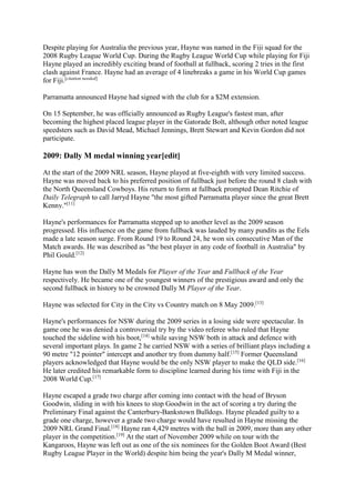 Despite playing for Australia the previous year, Hayne was named in the Fiji squad for the
2008 Rugby League World Cup. During the Rugby League World Cup while playing for Fiji
Hayne played an incredibly exciting brand of football at fullback, scoring 2 tries in the first
clash against France. Hayne had an average of 4 linebreaks a game in his World Cup games
for Fiji.[citation needed]
Parramatta announced Hayne had signed with the club for a $2M extension.
On 15 September, he was officially announced as Rugby League's fastest man, after
becoming the highest placed league player in the Gatorade Bolt, although other noted league
speedsters such as David Mead, Michael Jennings, Brett Stewart and Kevin Gordon did not
participate.
2009: Dally M medal winning year[edit]
At the start of the 2009 NRL season, Hayne played at five-eighth with very limited success.
Hayne was moved back to his preferred position of fullback just before the round 8 clash with
the North Queensland Cowboys. His return to form at fullback prompted Dean Ritchie of
Daily Telegraph to call Jarryd Hayne "the most gifted Parramatta player since the great Brett
Kenny."[11]
Hayne's performances for Parramatta stepped up to another level as the 2009 season
progressed. His influence on the game from fullback was lauded by many pundits as the Eels
made a late season surge. From Round 19 to Round 24, he won six consecutive Man of the
Match awards. He was described as "the best player in any code of football in Australia" by
Phil Gould.[12]
Hayne has won the Dally M Medals for Player of the Year and Fullback of the Year
respectively. He became one of the youngest winners of the prestigious award and only the
second fullback in history to be crowned Dally M Player of the Year.
Hayne was selected for City in the City vs Country match on 8 May 2009.[13]
Hayne's performances for NSW during the 2009 series in a losing side were spectacular. In
game one he was denied a controversial try by the video referee who ruled that Hayne
touched the sideline with his boot,[14]
while saving NSW both in attack and defence with
several important plays. In game 2 he carried NSW with a series of brilliant plays including a
90 metre "12 pointer" intercept and another try from dummy half.[15]
Former Queensland
players acknowledged that Hayne would be the only NSW player to make the QLD side.[16]
He later credited his remarkable form to discipline learned during his time with Fiji in the
2008 World Cup.[17]
Hayne escaped a grade two charge after coming into contact with the head of Bryson
Goodwin, sliding in with his knees to stop Goodwin in the act of scoring a try during the
Preliminary Final against the Canterbury-Bankstown Bulldogs. Hayne pleaded guilty to a
grade one charge, however a grade two charge would have resulted in Hayne missing the
2009 NRL Grand Final.[18]
Hayne ran 4,429 metres with the ball in 2009, more than any other
player in the competition.[19]
At the start of November 2009 while on tour with the
Kangaroos, Hayne was left out as one of the six nominees for the Golden Boot Award (Best
Rugby League Player in the World) despite him being the year's Dally M Medal winner,
 