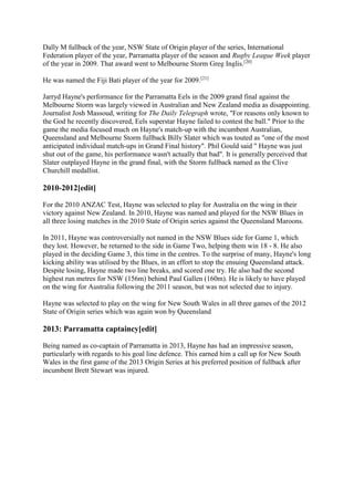 Dally M fullback of the year, NSW State of Origin player of the series, International
Federation player of the year, Parramatta player of the season and Rugby League Week player
of the year in 2009. That award went to Melbourne Storm Greg Inglis.[20]
He was named the Fiji Bati player of the year for 2009.[21]
Jarryd Hayne's performance for the Parramatta Eels in the 2009 grand final against the
Melbourne Storm was largely viewed in Australian and New Zealand media as disappointing.
Journalist Josh Massoud, writing for The Daily Telegraph wrote, "For reasons only known to
the God he recently discovered, Eels superstar Hayne failed to contest the ball." Prior to the
game the media focused much on Hayne's match-up with the incumbent Australian,
Queensland and Melbourne Storm fullback Billy Slater which was touted as "one of the most
anticipated individual match-ups in Grand Final history". Phil Gould said " Hayne was just
shut out of the game, his performance wasn't actually that bad". It is generally perceived that
Slater outplayed Hayne in the grand final, with the Storm fullback named as the Clive
Churchill medallist.
2010-2012[edit]
For the 2010 ANZAC Test, Hayne was selected to play for Australia on the wing in their
victory against New Zealand. In 2010, Hayne was named and played for the NSW Blues in
all three losing matches in the 2010 State of Origin series against the Queensland Maroons.
In 2011, Hayne was controversially not named in the NSW Blues side for Game 1, which
they lost. However, he returned to the side in Game Two, helping them win 18 - 8. He also
played in the deciding Game 3, this time in the centres. To the surprise of many, Hayne's long
kicking ability was utilised by the Blues, in an effort to stop the ensuing Queensland attack.
Despite losing, Hayne made two line breaks, and scored one try. He also had the second
highest run metres for NSW (156m) behind Paul Gallen (160m). He is likely to have played
on the wing for Australia following the 2011 season, but was not selected due to injury.
Hayne was selected to play on the wing for New South Wales in all three games of the 2012
State of Origin series which was again won by Queensland
2013: Parramatta captaincy[edit]
Being named as co-captain of Parramatta in 2013, Hayne has had an impressive season,
particularly with regards to his goal line defence. This earned him a call up for New South
Wales in the first game of the 2013 Origin Series at his preferred position of fullback after
incumbent Brett Stewart was injured.
 