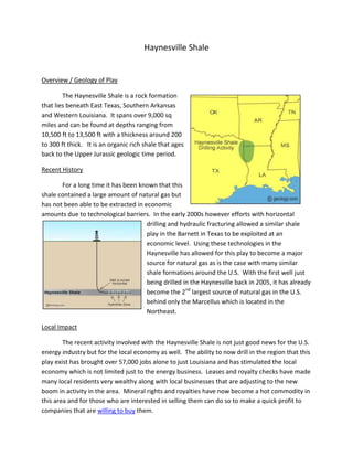 Haynesville Shale


Overview / Geology of Play

        The Haynesville Shale is a rock formation
that lies beneath East Texas, Southern Arkansas
and Western Louisiana. It spans over 9,000 sq
miles and can be found at depths ranging from
10,500 ft to 13,500 ft with a thickness around 200
to 300 ft thick. It is an organic rich shale that ages
back to the Upper Jurassic geologic time period.

Recent History

       For a long time it has been known that this
shale contained a large amount of natural gas but
has not been able to be extracted in economic
amounts due to technological barriers. In the early 2000s however efforts with horizontal
                                      drilling and hydraulic fracturing allowed a similar shale
                                      play in the Barnett in Texas to be exploited at an
                                      economic level. Using these technologies in the
                                      Haynesville has allowed for this play to become a major
                                      source for natural gas as is the case with many similar
                                      shale formations around the U.S. With the first well just
                                      being drilled in the Haynesville back in 2005, it has already
                                      become the 2nd largest source of natural gas in the U.S.
                                      behind only the Marcellus which is located in the
                                      Northeast.

Local Impact

        The recent activity involved with the Haynesville Shale is not just good news for the U.S.
energy industry but for the local economy as well. The ability to now drill in the region that this
play exist has brought over 57,000 jobs alone to just Louisiana and has stimulated the local
economy which is not limited just to the energy business. Leases and royalty checks have made
many local residents very wealthy along with local businesses that are adjusting to the new
boom in activity in the area. Mineral rights and royalties have now become a hot commodity in
this area and for those who are interested in selling them can do so to make a quick profit to
companies that are willing to buy them.
 
