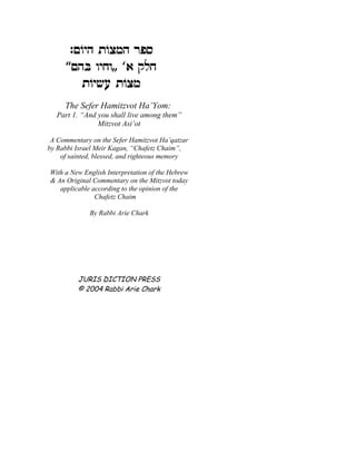 :mFid zFvnd xtq
       mdA eigeZ ` wlg
         zFiyr zFvn
     The Sefer Hamitzvot Ha’Yom:
   Part 1. “And you shall live among them”
                Mitzvot Asi’ot

 A Commentary on the Sefer Hamitzvot Ha’qatzar
by Rabbi Israel Meir Kagan, “Chafetz Chaim”,
    of sainted, blessed, and righteous memory

With a New English Interpretation of the Hebrew
& An Original Commentary on the Mitzvot today
   applicable according to the opinion of the
               Chafetz Chaim

             By Rabbi Arie Chark




         JURIS DICTION PRESS
         © 2004 Rabbi Arie Chark
 