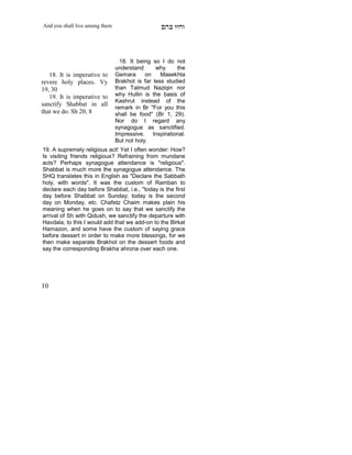 And you shall live among them                    mdA eige




                                  18. It being so I do not
                                understand      why     the
   18. It is imperative to      Gemara      on    Masekhta
revere holy places. Vy          Brakhot is far less studied
19, 30                          than Talmud Naziqin nor
   19. It is imperative to      why Hullin is the basis of
                                Kashrut instead of the
sanctify Shabbat in all
                                remark in Br "For you this
that we do. Sh 20, 8            shall be food" (Br 1, 29).
                                Nor do I regard any
                                synagogue as sanctified.
                                Impressive. Inspirational.
     X
                                But not holy.
19. A supremely religious act! Yet I often wonder: How?
Is visiting friends religious? Refraining from mundane
acts? Perhaps synagogue attendance is "religious".
Shabbat is much more the synagogue attendance. The
SHQ translates this in English as "Declare the Sabbath
holy, with words". It was the custom of Ramban to
declare each day before Shabbat, i.e., "today is the first
day before Shabbat on Sunday; today is the second
day on Monday, etc. Chafetz Chaim makes plain his
meaning when he goes on to say that we sanctify the
arrival of Sh with Qidush, we sanctify the departure with
Havdala; to this I would add that we add-on to the Birkat
Hamazon, and some have the custom of saying grace
before dessert in order to make more blessings, for we
then make separate Brakhot on the dessert foods and
say the corresponding Brakha ahrona over each one.




10
 