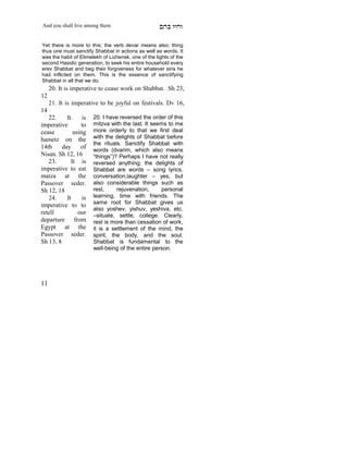 And you shall live among them                        mdA eige

Yet there is more to this; the verb devar means also; thing
thus one must sanctify Shabbat in actions as well as words. It
was the habit of Elimelekh of Lizhensk, one of the lights of the
second Hasidic generation, to seek his entire household every
erev Shabbat and beg their forgiveness for whatever sins he
had inflicted on them. This is the essence of sanctifying
Shabbat in all that we do.
     20. It is imperative to cease work on Shabbat. Sh 23,
12
     21. It is imperative to be joyful on festivals. Dv 16,
14
   22.     It     is   20. I have reversed the order of this
imperative       to    mitzva with the last. It seems to me
cease         using    more orderly to that we first deal
hametz on the          with the delights of Shabbat before
                       the rituals. Sanctify Shabbat with
14th     day     of    words (dvarim, which also means
Nisan. Sh 12, 16       “things”)? Perhaps I have not really
   23.       It is     reversed anything; the delights of
imperative to eat      Shabbat are words – song lyrics,
matza at the           conversation,laughter – yes, but
Passover seder.        also considerable things such as
Sh 12, 18              rest,     rejuvenation,     personal
   24.     It     is   learning, time with friends. The
                       same root for Shabbat gives us
imperative to to
                       also yoshev, yishuv, yeshiva, etc.
retell          our    –situate, settle, college. Clearly,
departure from         rest is more than cessation of work,
Egypt at the           it is a settlement of the mind, the
Passover seder.        spirit, the body, and the soul.
Sh 13, 8               Shabbat is fundamental to the
                       well-being of the entire person.




11
 