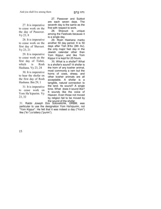 And you shall live among them                     mdA eige

                                  27. Passover and Sukkot
                              are each seven days. The
    27. It is imperative seventh day is the same as the
to cease work on the first with respect to work.
the day of Passover.              28. Shavuot is unique
                              among the Festivals because it
Vy 23, 8
                              is a single day.
    28. It is imperative          29. Rosh Hashana marks
to cease work on the another 50 day period. It is 50
first day of Shavuot. days after Tish B'Av (9th Av),
Vy 23, 21                     the only major fast day in the
                              Jewish calendar other than
    29. It is imperative Yom Kippur, and like Yom
to cease work on the Kippur it is kept for 25 hours.
first day of Tishré,              30. What is a shofar? What
which         is     Rosh is a shofar's sound? A shofar is
Hashana. Vy 23, 24            the horn of any kosher animal,
                              most commonly a ram but the
    30. It is imperative
                              horns of cows, sheep, and
to hear the shofar on other kosher animals are all
the first day of Rosh acceptable. A shofar is a
Hashana. Bm 29, 1             tangible, natural connection to
    31. It is imperative the land. Its sound? A single
to cease work on tone. What does it sound like?
                              It sounds like the voice of
Yom Ha’kipurim. Vy Heaven. Even those not moved
23, 32                        by religion fail to be moved by
     X



                              the sound of the shofar.
 31. Rabbi Joseph Dov Soloveitchik, ORBM, was
 particular to use the designation Yom Ha’kipurim, not
 “Yom Kippur”. He felt that it was indeed a day (“Yom”)
 like (“ki-”) a lottery (“purim”).




15
 