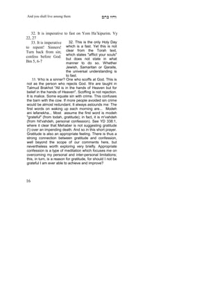 And you shall live among them                     mdA eige


   32. It is imperative   to fast on Yom Ha’kipurim. Vy
22, 27
   33. It is imperative      32. This is the only Holy Day
to repent! Sinners!        which is a fast. Yet this is not
Turn back from sin;        clear from the Torah text,
                           which states "afflict your souls"
confess before God.
                           but does not state in what
Bm 5, 6-7                  manner to do so. Whether
                           Jewish, Samaritan or Qaraite,
                           the universal understanding is
     X
                           to fast.
     33. Who is a sinner? One who scoffs at God. This is
not as the person who rejects God. We are taught in
Talmud Brakhot "All is in the hands of Heaven but for
belief in the hands of Heaven". Scoffing is not rejection.
It is malice. Some equate sin with crime. This confuses
the barn with the cow. If more people avoided sin crime
would be almost redundant. It always astounds me: The
first words on waking up each morning are... Modeh
ani lefanekha... Most assume the first word is modeh
"grateful" (from todah, gratitude); in fact, it is m'vahdeh
(from hit'vahdeh, personal confession). See YD 338:1,
where it clear that Mehaber is not suggesting gratitude
(!) over an impending death. And so in this short prayer.
Gratitude is also an appropriate feeling. There is thus a
strong connection between gratitude and confession,
well beyond the scope of our comments here, but
nevertheless worth exploring very briefly. Appropriate
confession is a type of meditation which focuses me on
overcoming my personal and inter-personal limitations;
this, in turn, is a reason for gratitude, for should I not be
grateful I am ever able to achieve and improve?



16
 