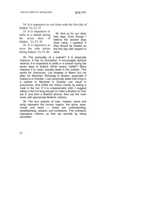 And you shall live among them                    mdA eige


   34. It is imperative to rest from work the first day of
Sukkot. Vy 23, 35
   35. It is imperative to
                                34. And so for our other
settle in a sukkah during
                              holy days. Even though I
the seven days of believe the second days
Sukkot.. Vy 23, 42            have value, I question if
   36. It is imperative to they should be treated as
wave the arba minim the first day with respect to
during Sukkot. Vy 23, 40 work.
    35. The spirituality of a sukkah? It is physically
insecure. It has no foundation. It encourages spiritual
reliance. It is imperative to settle in a sukkah during the
seven days of Sukkot. What means "settle?" Many
interpret it to mean actually dwell in the sukkah. This
works for Vancouver, Los Angeles or Miami but not
often for Montreal, Winnipeg or Boston, especially if
Sukkot is in October. I can personally attest that living in
a sukkah in Montreal in October can result in
pneumonia. One fulfills the mitzva merely by eating a
meal in the hut. If it is unseasonably cold, I suggest
sitting in the hut long enough to make a Brakha on fruit,
eat it, and then a Brakha ahrona; then eat the main
meal, with appropriate Brakhot, indoors.
   36. The four species of lulav, hadass, arava and
etrog represent the human organs: the spine, eyes,
mouth and heart — these are understanding,
steadfastness, wisdom, and confession. This midrashic
hypostasis informs us that we sanctify by being
sanctified.
     X




17
 