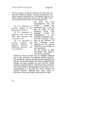 And you shall live among them                     mdA eige

38. The recipient knows the donor but the donor does not
know the recipient’s identity; [f] Giving anonymously: The
donor knows the beneficiary but the recipient does not the
donor’s identity; [g] Giving in such a way that neither donor
nor recipient know each other; [h] Preventing poverty.
                                39.     Have     you     done
                                everything you said you
    38. It is imperative to would? I always say
provide tzedaqa to the something like “I will do
                                that, bli neder”. In work
Jewish poor. Dv 26, 8
                                situations    where      such
    39. It is imperative to language            would       be
stand by your word and inappropriate?               “I    can
fulfil your promises and probably accomplish it by...
vows. Dv 23, 24.                but can’t promise a due
    40. It is imperative to date at the moment.” In
provide      religious    and such       situations     much
spiritual     direction    in   depends on the urgency
nullifying promises and attached to the project by
                                your supervisor.
vows. Bm 30, 3                  40. No amount of legal
                                intervention will nullify a
                                vow, oath, or promise
   unless the party to whom you are obligated releases
   you of your promise. This requires spiritual direction.
   Two advanced, spiritual people will both approach the
   Bet Din: one to seek release, the other to testify that the
   release has been granted; the court will then merely
   provide a remedial solution. It becomes more complex if
   one of the parties is uncooperative or has died. In such
   circumstances it is the Bet Din which provides the
   spiritual direction. Release from vows, oaths, or
   promises is never just a legal, administrative matter.




19
 