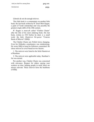 And you shall live among them               mdA eige
Introduction                                    `FAn




    Liberals do not do enough mitzvot.
    This little book is a commentary on another little
book, the last book written by R’ Israel Meir Kagan,
a giant of Torah scholarship and very possibly the
greatest single rabbi of the 20th century.
    R’ Kagan is most-oft called “Chafetz Chaim”
after the title of his most enduring book. His last
book, written in 1933 before he died, is a small
work: the Sefer Hamitzvot Ha’qatzar “Concise
Book of Mitzvot” (SHQ).
    The Chafetz Chaim saw Polish Jewry changing.
Even his Orthodox constituency was modernising.
He wrote SHQ to keep his followers committed. He
chose mitzvot to cover based on two factors:
    1. The mitzvot were listed in the Sefer Hamitzvot
of Rambam
    2. The mitzvot were applicable today. Rambam’s
list was eternal.
    Put another way, Chafetz Chaim was concerned
with relevance. Respect for elders; paying your
workers on time; helping people in need; these are
always relevant. These mitzvot form the backbone
of SHQ.
 