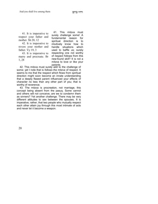 And you shall live among them                  mdA eige




                                 41. This mitzva must
    41. It is imperative to
                               surely challenge some! A
 respect your father and       fundamental reason for
 mother. Sh 20, 12             spiritual direction is to
    42. It is imperative to    intuitively know how to
 revere your mother and        handle situations which
 father. Vy 19, 3              used to baffle us; surely
    43. It is imperative to    respecting one not worthy
 marry and procreate. Br       of respect follows from this
 1, 28                         new-found skill? It is not a
                               mitzva to love or like your
                               parents.
   42. This mitzva must surely add to the challenge of
some; yet I note that is follows the mitzva of respect. It
seems to me that the respect which flows from spiritual
direction might soon become an innate understanding
that a deeply flawed parent influenced your effects of
character no less than any other part of you; that is
worthy of reverence.
   43. The mitzva is procreation, not marriage, this
concept being absent from the pasuq. Some cannot
and others will not conceive; are we to condemn them
as sinners? Yet another challenge. There may be very
different attitudes to sex between the spouses. It is
imperative, rather, that two people who mutually respect
each other attain joy through this most intimate of acts
and never let it become a weapon.




 20
 