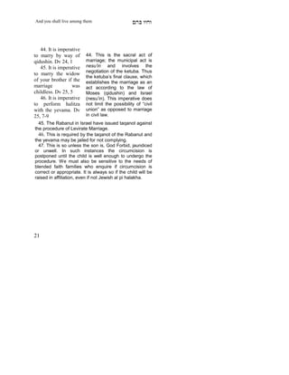 And you shall live among them                     mdA eige



   44. It is imperative
to marry by way of        44. This is the sacral act of
qidushin. Dv 24, 1        marriage; the municipal act is
   45. It is imperative   nesu’in and involves the
                          negotiation of the ketuba. Thus
to marry the widow
                          the ketuba’s final clause, which
of your brother if the    establishes the marriage as an
marriage           was    act according to the law of
childless. Dv 25, 5       Moses (qidushin) and Israel
   46. It is imperative   (nesu’in). This imperative does
to perform halitza        not limit the possibility of “civil
with the yevama. Dv       union” as opposed to marriage
25, 7-9                   in civil law.
  45. The Rabanut in Israel have issued taqanot against
the procedure of Levirate Marriage.
  46. This is required by the taqanot of the Rabanut and
the yevama may be jailed for not complying.
  47. This is so unless the son is, God Forbid, jaundiced
or unwell. In such instances the circumcision is
postponed until the child is well enough to undergo the
procedure. We must also be sensitive to the needs of
blended faith families who enquire if circumcision is
correct or appropriate. It is always so if the child will be
raised in affiliation, even if not Jewish al pi halakha.




21
 