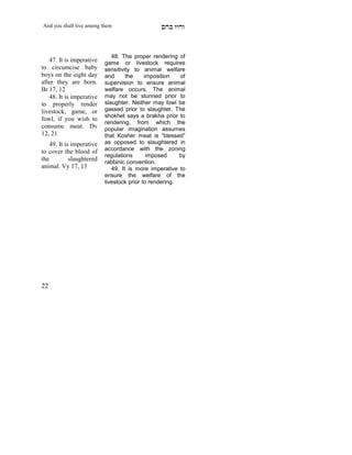 And you shall live among them                    mdA eige



                              48. The proper rendering of
   47. It is imperative    game or livestock requires
to circumcise baby         sensitivity to animal welfare
boys on the eight day      and      the     imposition   of
after they are born.       supervision to ensure animal
Br 17, 12                  welfare occurs. The animal
   48. It is imperative    may not be stunned prior to
to properly render         slaughter. Neither may fowl be
livestock, game, or        gassed prior to slaughter. The
                           shokhet says a brakha prior to
fowl, if you wish to
                           rendering, from which the
consume meat. Dv           popular imagination assumes
12, 21                     that Kosher meat is “blessed”
    49. It is imperative   as opposed to slaughtered in
to cover the blood of      accordance with the zoning
                           regulations       imposed     by
the          slaughtered   rabbinic convention.
animal. Vy 17, 13             49. It is more imperative to
                           ensure the welfare of the
                           livestock prior to rendering.




22
 