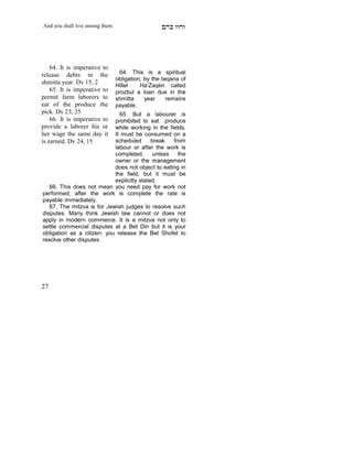 And you shall live among them                     mdA eige




    64. It is imperative to
release debts in the              64. This is a spiritual
                                obligation; by the taqana of
shmitta year. Dv 15, 2          Hillel    Ha’Zaqén called
    65. It is imperative to     prozbul a loan due in the
permit farm laborers to         shmitta     year     remains
eat of the produce the          payable.
pick. Dv 23, 25               65. But a labourer is
    66. It is imperative to prohibited to eat produce
provide a laborer his or    while working in the fields.
her wage the same day it    It must be consumed on a
is earned. Dv 24, 15        scheduled       break   from
                            labour or after the work is
                            completed,       unless   the
                            owner or the management
                            does not object to eating in
                            the field, but it must be
     X
                            explicitly stated.
   66. This does not mean you need pay for work not
performed; after the work is complete the rate is
payable immediately.
   67. The mitzva is for Jewish judges to resolve such
disputes. Many think Jewish law cannot or does not
apply in modern commerce. It is a mitzva not only to
settle commercial disputes at a Bet Din but it is your
obligation as a citizen: you release the Bet Shofet to
resolve other disputes.




27
 