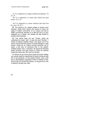 And you shall live among them                       mdA eige


   67. It is imperative to judge commercial disputes. Vy
25, 14
   68. It is imperative to return that which has been
stolen. Vy 5, 23

   69. It is imperative to return whatever has been lost
by a Jew. Dv 22, 1
  68. The mitzva is for Jewish judges to resolve such
disputes. Many think Jewish law cannot or does not
apply in modern commerce. It is a mitzva not only to
settle commercial disputes at a Bet Din but it is your
obligation as a citizen: you release the Bet Shofet to
resolve other disputes.
  69. The mitzva does not use “Ysraél”, which we
understand to mean “Jew”, it uses the word “brother”. I
refuse to believe Chafetz Chaim, who goes out of his
way to ensure that the mitzva of loving strangers is well
known, would for an instant counsel someone not to
return a lost item to someone who is not Jewish.
Chafetz Chaim was a merchant. He closed his financial
books monthly, and was known to close his spiritual
books the same way. We must not do less.
   70. Whom do you know with a beast of burden? Better
you should await an opportunity to assist someone with
his or her groceries, or any similar burden, even a flat
tire or dead battery, especially if infirm or elderly or frail.
Even if you do not like this person, so long as he or she
is willing to accept your help.




28
 