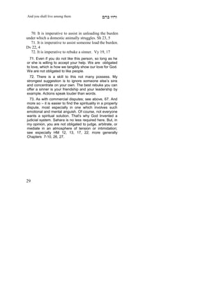 And you shall live among them                     mdA eige


  70. It is imperative to assist in unloading the burden
under which a domestic animally struggles. Sh 23, 5
  71. It is imperative to assist someone load the burden.
Dv 22, 4
  72. It is imperative to rebuke a sinner. Vy 19, 17
  71. Even if you do not like this person, so long as he
or she is willing to accept your help. We are obligated
to love, which is how we tangibly show our love for God.
We are not obligated to like people.
  72. There is a skill to this not many possess. My
strongest suggestion is to ignore someone else’s sins
and concentrate on your own. The best rebuke you can
offer a sinner is your friendship and your leadership by
example. Actions speak louder than words.
  73. As with commercial disputes; see above, 67. And
more so – it is easier to find the spirituality in a property
dispute, most especially in one which involves such
emotional and mental anguish. Of course, not everyone
wants a spiritual solution. That's why God Invented a
judicial system. Sahara is no less required here. But, in
my opinion, you are not obligated to judge, arbitrate, or
mediate in an atmosphere of tension or intimidation;
see especially HM 12, 13, 17, 22; more generally
Chapters 7-10, 26, 27.




29
 