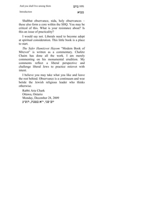 And you shall live among them                mdA eige
Introduction                                    `FAn

   Shabbat observance, nida, holy observances –
these also form a core within the SHQ. You may be
critical of this. What is your resistance about? Is
this an issue of practicality?
   I would say not. Liberals need to become adept
at spiritual consideration. This little book is a place
to start.
   The Sefer Hamitzvot Hayom “Modern Book of
Mitzvot” is written as a commentary. Chafetz
Chaim has done all the work. I am merely
commenting on his monumental erudition. My
comments reflect a liberal perspective and
challenge liberal Jews to practice mitzvot with
intent.
   I believe you may take what you like and leave
the rest behind. Observance is a continuum and woe
betide the Jewish religious leader who thinks
otherwise.
   Rabbi Arie Chark
   Ottawa, Ontario
   Monday, December 28, 2009
   r"yz ,zaha `"i ,ipy mei
 