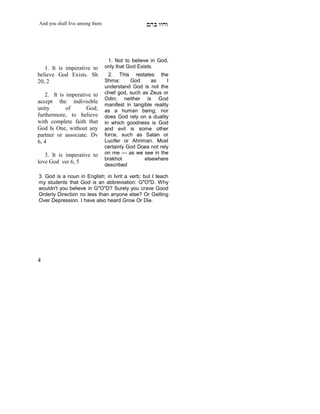 And you shall live among them                     mdA eige




                                 1. Not to believe in God,
   1. It is imperative to       only that God Exists.
believe God Exists. Sh            2. This restates the
20, 2                           Shma:      God      as     I
                                understand God is not the
   2. It is imperative to       chief god, such as Zeus or
                                Odin; neither is God
accept the indivisible
                                manifest in tangible reality
unity       of      God;        as a human being; nor
furthermore, to believe         does God rely on a duality
with complete faith that        in which goodness is God
God Is One, without any         and evil is some other
partner or associate. Dv        force, such as Satan or
6, 4                            Lucifer or Ahriman. Most
                                certainly God Does not rely
   3. It is imperative to       on me — as we see in the
                                brakhot          elsewhere
love God ver 6, 5
                                described
    X




3. God is a noun in English; in Ivrit a verb; but I teach
my students that God is an abbreviation: G"O"D. Why
wouldn't you believe in G"O"D? Surely you crave Good
Orderly Direction no less than anyone else? Or Getting
Over Depression. I have also heard Grow Or Die.




4
 