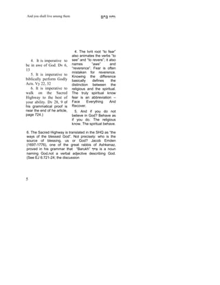 And you shall live among them                      mdA eige




                                  4. The Ivrit root “to fear”
                                also animates the verbs “to
   4. It is imperative to       see” and “to revere”; it also
be in awe of God. Dv 6,         names        “awe”       and
13                              “reverence”. Fear is often
                                mistaken for reverence.
   5. It is imperative to       Knowing the difference
biblically perform Godly        basically    defines      the
Acts. Vy 22, 32                 distinction between the
   6. It is imperative to       religious and the spiritual.
walk on the Sacred              The truly spiritual know
Highway to the best of          fear is an abbreviation –
your ability. Dv 28, 9 of       Face      Everything     And
his grammatical proof is        Recover.
near the end of he article,       5. And if you do not
page 724.)                      believe in God? Behave as
                                if you do. The religious
                                know. The spiritual behave.
    X




6. The Sacred Highway is translated in the SHQ as “the
ways of the blessed God”. Not precisely: who is the
source of blessing, us or God? Jacob Emden
(1697-1776), one of the great rabbis of Ashkenaz,
proved in his grammar that “Barukh” jExA is a noun
naming God,not a verbal adjective describing God.
(See EJ 6:721-24; the discussion




5
 