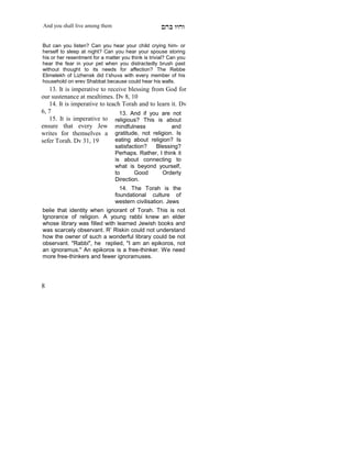 And you shall live among them                        mdA eige

But can you listen? Can you hear your child crying him- or
herself to sleep at night? Can you hear your spouse storing
his or her resentment for a matter you think is trivial? Can you
hear the fear in your pet when you distractedly brush past
without thought to its needs for affection? The Rebbe
Elimelekh of Lizhensk did t’shuva with every member of his
household on erev Shabbat because could hear his walls.
   13. It is imperative to receive blessing from God for
our sustenance at mealtimes. Dv 8, 10
   14. It is imperative to teach Torah and to learn it. Dv
6, 7                            13. And if you are not
   15. It is imperative to religious? This is about
ensure that every Jew mindfulness                   and
writes for themselves a gratitude, not religion. Is
sefer Torah. Dv 31, 19        eating about religion? Is
                                satisfaction?  Blessing?
                                Perhaps. Rather, I think it
                                is about connecting to
                                what is beyond yourself,
                                to      Good      Orderly
                                Direction.
                                  14. The Torah is the
                                foundational culture of
    X
                                western civilisation. Jews
belie that identity when ignorant of Torah. This is not
Ignorance of religion. A young rabbi knew an elder
whose library was filled with learned Jewish books and
was scarcely observant. R’ Riskin could not understand
how the owner of such a wonderful library could be not
observant. "Rabbi", he replied, "I am an epikoros, not
an ignoramus." An epikoros is a free-thinker. We need
more free-thinkers and fewer ignoramuses.




8
 