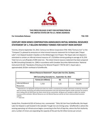 THIS PRESS RELEASE IS NOT FOR DISTRIBUTION IN
                            THE UNITED STATES OR TO U.S. NEWS AGENCIES
For Immediate Release                                                                                             TSX: FER


CENTURY IRON MINES CORPORATION ANNOUNCES INITIAL MINERAL RESOURCE
STATEMENT OF 1.7 BILLION INFERRED TONNES FOR HAYOT IRON DEPOSIT

Toronto, Ontario September 25, 2012. Century Iron Mines Corporation (TSX: FER) ("Century Iron" or the
"Company") is pleased to announce an initial mineral resource statement for its Hayot Lake (“Hayot
Lake”) Iron Deposit located in Quebec on the Attikamagan Iron Project. The Hayot Lake iron deposit is
estimated to contain an inferred mineral resource of 1.723 billion tonnes grading an average of 31.25%
Total Iron at a cut-off grade of 20% total iron. The initial mineral resource statement has been prepared
by SRK Consulting (Canada) Inc. (SRK) in accordance with Canadian Securities Administrators’ National
Instrument 43-101 “Standards of Disclosure for Mineral Projects” (“NI"43-101”). Hayot Lake is
approximately 18.5km northeast of Schefferville.

                            Mineral Resource Statement*, Hayot Lake Iron Ore, Quebec,

                                  SRK Consulting (Canada) Inc., September 25, 2012
                                     Tonnes (in millions)                    SG                          TFe%**
      Inferred Mineral                       1,723                          3.25                          31.25%
      Resources
      * Reported at a cut-off grade of 20 percent total iron inside a conceptual pit envelope optimized considering reasonable
      open pit mining, processing and selling technical parameters and costs benchmark against similar taconite iron projects
      and a selling price of US$110 per dry metric tonne of iron concentrate. All figures are rounded to reflect the relative
      accuracy of the estimates. Mineral Resources are not Mineral Reserves and do not have a demonstrated economic
      viability.
      ** Total Iron


Sandy Chim, President & CEO of Century Iron, commented: “Only 18.5 km from Schefferville; the Hayot
Lake Iron Deposit is well located in the Labrador Trough iron ore mining camp. Schefferville is where the
existing operating rail infrastructure begins connecting to the Port of Sept Iles, where the Port Authority
and a number of miners are expanding the capacity of the port by 50 million tonnes per annum.
 
