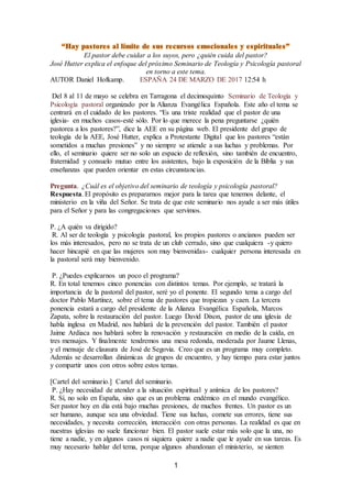 1
El pastor debe cuidar a los suyos, pero ¿quién cuida del pastor?
José Hutter explica el enfoque del próximo Seminario de Teología y Psicología pastoral
en torno a este tema.
AUTOR Daniel Hofkamp. ESPAÑA 24 DE MARZO DE 2017 12:54 h
Del 8 al 11 de mayo se celebra en Tarragona el decimoquinto Seminario de Teología y
Psicología pastoral organizado por la Alianza Evangélica Española. Este año el tema se
centrará en el cuidado de los pastores. “Es una triste realidad que el pastor de una
iglesia- en muchos casos-esté sólo. Por lo que merece la pena preguntarse ¿quién
pastorea a los pastores?”, dice la AEE en su página web. El presidente del grupo de
teología de la AEE, José Hutter, explica a Protestante Digital que los pastores “están
sometidos a muchas presiones” y no siempre se atiende a sus luchas y problemas. Por
ello, el seminario quiere ser no solo un espacio de reflexión, sino también de encuentro,
fraternidad y consuelo mutuo entre los asistentes, bajo la exposición de la Biblia y sus
enseñanzas que pueden orientar en estas circunstancias.
Pregunta. ¿Cuál es el objetivo del seminario de teología y psicología pastoral?
Respuesta. El propósito es prepararnos mejor para la tarea que tenemos delante, el
ministerio en la viña del Señor. Se trata de que este seminario nos ayude a ser más útiles
para el Señor y para las congregaciones que servimos.
P. ¿A quién va dirigido?
R. Al ser de teología y psicología pastoral, los propios pastores o ancianos pueden ser
los más interesados, pero no se trata de un club cerrado, sino que cualquiera -y quiero
hacer hincapié en que las mujeres son muy bienvenidas- cualquier persona interesada en
la pastoral será muy bienvenido.
P. ¿Puedes explicarnos un poco el programa?
R. En total tenemos cinco ponencias con distintos temas. Por ejemplo, se tratará la
importancia de la pastoral del pastor, seré yo el ponente. El segundo tema a cargo del
doctor Pablo Martínez, sobre el tema de pastores que tropiezan y caen. La tercera
ponencia estará a cargo del presidente de la Alianza Evangélica Española, Marcos
Zapata, sobre la restauración del pastor. Luego David Dixon, pastor de una iglesia de
habla inglesa en Madrid, nos hablará de la prevención del pastor. También el pastor
Jaime Ardiaca nos hablará sobre la renovación y restauración en medio de la caída, en
tres mensajes. Y finalmente tendremos una mesa redonda, moderada por Jaume Llenas,
y el mensaje de clausura de José de Segovia. Creo que es un programa muy completo.
Además se desarrollan dinámicas de grupos de encuentro, y hay tiempo para estar juntos
y compartir unos con otros sobre estos temas.
[Cartel del seminario.] Cartel del seminario.
P. ¿Hay necesidad de atender a la situación espiritual y anímica de los pastores?
R. Sí, no solo en España, sino que es un problema endémico en el mundo evangélico.
Ser pastor hoy en día está bajo muchas presiones, de muchos frentes. Un pastor es un
ser humano, aunque sea una obviedad. Tiene sus luchas, comete sus errores, tiene sus
necesidades, y necesita corrección, interacción con otras personas. La realidad es que en
nuestras iglesias no suele funcionar bien. El pastor suele estar más solo que la una, no
tiene a nadie, y en algunos casos ni siquiera quiere a nadie que le ayude en sus tareas. Es
muy necesario hablar del tema, porque algunos abandonan el ministerio, se sienten
 