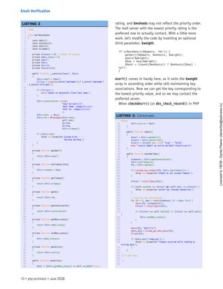 rating, and $mxhosts may not reflect the priority order.
The mail server with the lowest priority rating is the
preferred one to actually contact. With a little more
work, let’s modify the code by inserting an optional
third parameter, $weight:
if (checkdnsrr($domain, ‘MX’)) {
getmxrr($domain, $mxhosts, $weight);
asort($weight);
$key = key($weight);
$host = (count($mxhosts)) ? $mxhosts[$key] :
null;
}
asort() comes in handy here, as it sorts the $weight
array in ascending order while still maintaining key
associations. Now we can get the key corresponding to
the lowest priority value, and so we may contact the
preferred server.
When checkdnsrr() (or dns_check_record() in PHP
1. <?php
2.  
3. class mailBoxChecker
4. {
5.     const PORT=25;
6.     const SUCCESS=220;
7.     const OKAY=250;
8.     const ALLGOOD=3;
9.  
10.     private $timeout = 30; // number of seconds
11.     private $mbox_status = 0;
12.     private $email;
13.     private $host;
14.     private $active;
15.     private $converstion;
16.  
17.     public function __construct($email, $host)
18.     {
19.         $this->email = $email;
20.         $client = (isset($_SERVER[‘HOSTNAME’]))? $_SERVER[‘HOSTNAME’]
: $_SERVER[‘HTTP_HOST’];
21.  
22.         if (!$client) {
23.             exit(‘Unable to determine client host name’);
24.         }
25.  
26.         $this->conversation = array(
27.                                “HELO $clientrn”,
28.                                “MAIL FROM: <{$email}>rn”,
29.                                “RCPT TO: <{$email}>rn”,
30.                                );
31.         $this->host  = $host;
32.         $this->fp = @fsockopen($this->host,
33.                                self::PORT,
34.                                $errNum,
35.                                $errMsg,
36.                                $this->timeout);
37.  
38.         if (!$this->fp){
39.             throw new Exception(‘System error - ‘ .
40.                                 ‘$errNum $errMsg’);
41.         }
42.     }
43.  
44.     private function getEmail()
45.     {
46.         return $this->email;
47.     }
48.  
49.     private function setTimeout($num)
50.     {
51.         $this->timeout = $num;
52.     }
53.  
54.     private function getTimeout()
55.     {
56.         return $this->timeout;
57.     }
58.  
59.     private function getFp()
60.     {
61.         return $this->fp;
62.     }
63.  
64.     private function getConversation()
65.     {
66.         return $this->conversation;
67.     }
68.  
69.     private function getMbox_status()
70.     {
71.         return $this->mbox_status;
72.     }
73.  
74.     private function setMbox_status()
75.     {
76.         $this->mbox_status++;
77.     }
78.  
79.     private function getActive()
80.     {
81.         return $this->active;
82.     }
83.  
84.     public function setActive()
85.     {
86.         $bool = ($this->getMbox_status() == self::ALLGOOD)? true :
LISTING 3
false;
87.         $this->active = $bool;
88.     }
89.  
90.     public function report()
91.     {
92.         $email = $this->getEmail();
93.         $resBln = $this->getActive();
94.         $result = ($resBln === true)? “true” : “false”;
95.         echo “n<p>Is $email an active mailbox? $result</p>n”;
96.     }
97.  
98.     public function checkMailBox()
99.     {
100.         $commands = $this->getConversation();
101.         $this->setTimeout(5);
102.         $fp = $this->getFp();
103.  
104.         if (!stream_set_timeout($fp, $this->getTimeout())) {
105.             throw new Exception(‘Unable to set stream timeout’);
106.         }
107.  
108.         $intVal = intval(fgets($fp));
109.  
110.         if ((self::SUCCESS !== $intVal) && (self::OKAY !== $intVal)) {
111.             throw new Exception(‘Server has refused connection’);
112.         }
113.  
114.         // starting the conversation ...
115.         for ($i = 0, $max = count($commands); $i < $max; $i++) {
116.             fputs($fp, $commands[$i]);
117.             $intVal = intval(fgets($fp));
118.  
119.             if (($intVal === self::SUCCESS) || ($intVal === self::OKAY))
{
120.                 $this->setMbox_status();
121.             }
122.         }
123.  
124.         fputs($fp, “QUITrn”);
125.         $meta_data = stream_get_meta_data($fp);
126.         fclose($fp);
127.  
128.         if ($meta_data[‘timed_out’]) {
129.             throw new Exception(‘Timeout occurred while reading or
writing data’);
130.         }
131.     }
132.  
133. } // end class
134.  
135. ?>
136.  
 
LISTING 3: Continued...
10 • php|architect • June 2008
Email Verification
Licensed
to
19039
-
Danila
Pisarev
(danechka@spbnews.ru)
 