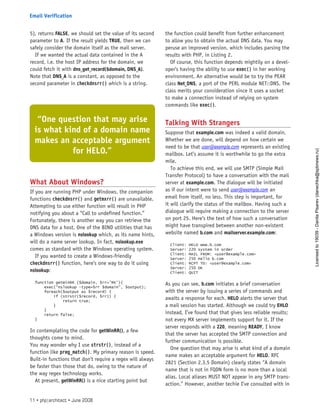 5), returns FALSE, we should set the value of its second
parameter to A. If the result yields TRUE, then we can
safely consider the domain itself as the mail server.
If we wanted the actual data contained in the A
record, i.e. the host IP address for the domain, we
could fetch it with dns_get_record($domain, DNS_A).
Note that DNS_A is a constant, as opposed to the
second parameter in checkdnsrr() which is a string.
What About Windows?
If you are running PHP under Windows, the companion
functions checkdnsrr() and getmxrr() are unavailable.
Attempting to use either function will result in PHP
notifying you about a “Call to undefined function.”
Fortunately, there is another way you can retrieve the
DNS data for a host. One of the BIND utilities that has
a Windows version is nslookup which, as its name hints,
will do a name server lookup. In fact, nslookup.exe
comes as standard with the Windows operating system.
If you wanted to create a Windows-friendly
checkdnsrr() function, here’s one way to do it using
nslookup:
function getWinRR ($domain, $rr=’MX’){
exec(“nslookup -type=$rr $domain”, $output);
foreach($output as $record) {
if (strstr($record, $rr)) {
return true;
}
}
return false;
}
In contemplating the code for getWinRR(), a few
thoughts come to mind.
You may wonder why I use strstr(), instead of a
function like preg_match(). My primary reason is speed.
Built-in functions that don’t require a regex will always
be faster than those that do, owing to the nature of
the way regex technology works.
At present, getWinRR() is a nice starting point but
the function could benefit from further enhancement
to allow you to obtain the actual DNS data. You may
peruse an improved version, which includes parsing the
results with PHP, in Listing 2.
Of course, this function depends mightily on a devel-
oper’s having the ability to use exec() in her working
environment. An alternative would be to try the PEAR
class Net_DNS, a port of the PERL module NET::DNS. The
class merits your consideration since it uses a socket
to make a connection instead of relying on system
commands like exec().
Talking With Strangers
Suppose that example.com was indeed a valid domain.
Whether we are done, will depend on how certain we
need to be that user@example.com represents an existing
mailbox. Let’s assume it is worthwhile to go the extra
mile.
To achieve this end, we will use SMTP (Simple Mail
Transfer Protocol) to have a conversation with the mail
server at example.com. The dialogue will be initiated
as if our intent were to send user@example.com an
email from itself, no less. This step is important, for
it will clarify the status of the mailbox. Having such a
dialogue will require making a connection to the server
on port 25. Here’s the text of how such a conversation
might have transpired between another non-existent
website named b.com and mailserver.example.com:
Client: HELO www.b.com
Server: 220 system in order
Client: MAIL FROM: <user@example.com>
Server: 250 Hello b.com
Client: RCPT TO: <user@example.com>
Server: 250 OK
Client: QUIT
As you can see, b.com initiates a brief conversation
with the server by issuing a series of commands and
awaits a response for each. HELO alerts the server that
a mail session has started. Although we could try EHLO
instead, I’ve found that that gives less reliable results;
not every MX server implements support for it. If the
server responds with a 220, meaning READY, I know
that the server has accepted the SMTP connection and
further communication is possible.
One question that may arise is what kind of a domain
name makes an acceptable argument for HELO. RFC
2821 (Section 2.3.5 Domain) clearly states “A domain
name that is not in FQDN form is no more than a local
alias. Local aliases MUST NOT appear in any SMTP trans-
action.” However, another techie I’ve consulted with in
“One question that may arise
is what kind of a domain name
makes an acceptable argument
for HELO.”
11 • php|architect • June 2008
Email Verification
Licensed
to
19039
-
Danila
Pisarev
(danechka@spbnews.ru)
 