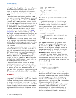 writing this piece firmly believes that many mail servers
will accept unqualified domain names, too. At this
point, the only thing we both agree on is that most
MX servers will not accept localhost as an argument to
HELO.
Returning to the server dialogue, the client b.com
next tells the server over at example.com to accept mail
from a specific email address by issuing a MAIL FROM:
command. Note, the HELO argument might be different
from the MAIL FROM information. SMTP permits email to
be sent or relayed from a user to even itself by means
of another website. In the dialogue depicted here,
the server accepts b.com as a fully qualified domain
and compliantly agrees to deliver email from user@
example.com to that mailbox. (Incidentally, silly as it
may sound, sending email from yourself to yourself can
be beneficial, particularly when doing a lot of multi-
tasking.)
RCPT TO instructs the server regarding the recipient
of the email. The server is amenable, responding with
another 250. The mailbox appears to be active, so there
is nothing more to do except end the session with a
QUIT command.
It may seem a tad deceptive to lead the server into
thinking that b.com wishes to send an email, when we
only want to know the status of a mailbox. While the
SMTP protocol would seem to provide a more straight-
forward solution with its VERIFY/VRFY command (see
RFC 2821, section 4.1.1.6), many servers disallow it.
If given the wildcard * parameter, VERIFY provides the
email addresses of all the users on a server, making it
an unwitting accomplice of spammers.
Returning to the imagined dialogue, we see what
should occur when there are no errors. But, what if I
had made a simple typo, such as transposing a couple
of letters in the user name of the email address? In
that case, expect that the server would complain with a
550 message, meaning that the mailbox is unavailable.
Time Out
Now that we understand how to dialogue with a server
using a telnet session, let’s do it again—only with PHP
this time. In order to dialogue with the server—wheth-
er from the command line or from a script—we need
to establish a connection to the server on port 25. PHP
provides a fine function for this purpose: fsockopen().
We could establish a connection with code as brief as
this:
$host = ‘mail.example.com’;
$port = 25;
$fp = @fsockopen($host, $port);
if (!$fp) {
exit(“Unable to connect at this time... try
again latern”);
}
But what if the connection times out? How would we
know that?
That actually happened to me after relying on a
similar script to connect to a server overseas. When
I ran the same script on a domestic server, back in
the USA, I became aware of the timeout issue. To get
around it, we need to modify the code:
$host = ‘mail.example.com’;
$port = 25;
$timeout = 30; // seconds
$fp = @fsockopen($host, $port, $errNum, $errMsg,
$timeout);
if (!$fp) {
exit(“System error $errNum: $errMsgn”);
}
The $timeout parameter tells our script how long to
keep trying to make a connection before giving up.
If an error occurs, $errNum and $errMsg will both be
automatically set. According to the PHP manual, the
timeout parameter will not necessarily be understood
in all environments; but in most situations, setting
$timeout will prevent your script hanging.
To retrieve the server’s response to the connection
we need to read from the socket. We’re looking for an
immediate server greeting of 220, and we can safely
ignore anything else that may follow. The best function
to do that is fgets():
$success = 220;
$response = fgets($fp);
if ($success == intval($response)) {
echo “connection acceptedn”;
}
To obtain the response, we have a variety of functions
from which to choose, including those involving regular
expressions. Since the server always prefaces a response
with a three-digit numeric code, I use intval() to
detect whether or not the server responds with 220,
meaning success. A response code of 451 would denote
failure at this point (see RFC 2821).
If I were actually expecting to receive lines exceed-
ing 8K, the code would make use of the optional
second parameter for line length. Allowing PHP to
continue reading a line length greater than 8K without
passing in the optional parameter is more resource
12 • php|architect • June 2008
Email Verification
Licensed
to
19039
-
Danila
Pisarev
(danechka@spbnews.ru)
 