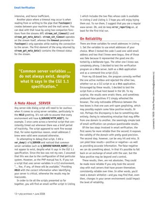intensive, and hence inefficient.
Another place where a timeout may occur is when
reading from or writing to the pipe that fsockopen()
creates between your machine and the mail server. You
can deal with that issue by using two companion func-
tions from the streams API: stream_set_timeout() and
stream_get_meta_data(). stream_set_timeout operates
on the stream itself, whereas the timeout parameter in
fsockopen() only operates while making the connection
to the server. The first element of the array returned by
stream_get_meta_data() contains the timeout status
for the stream.
A Note About _SERVER
Any server-side dialog script will need to be cautious
when it comes to using server variables, particularly in
the HELO greeting. It’s not safe to assume that every
environment will have $_SERVER[’HTTP_HOST’], for
example. I once came across a terminal script that con-
sistently timed out whenever there was a brief period
of inactivity. The script appeared to work fine except
that, for some mysterious reason, email addresses I
knew were valid were assessed otherwise.
In attempting to debug that script, I did a
var_dump() of $_SERVER and noticed that common
server variables such as $_SERVER[’SERVER_NAME’] did
not appear to exist, despite what it says in the CGI 1.1
specification. Since the box was not my own, I assumed
that this was due to the configuration of that particular
system. However, as the PHP manual has it, if you run
a script that uses server variables in a CLI environment,
“... few, if any, of these will be available.” Providing
HELO with the correct information when identifying
your server is critical, otherwise the results may be
inaccurate.
In order to tie all the scripts presented so far
together, you will find an email verifier script in Listing
1 which includes the two files whose code is available
in Listing 2 and Listing 3. I hope you will enjoy trying
them out. To run them, I suggest that you use a regular
www-server. Oh, and do keep error_reporting on, at
least for the first trial run.
On Reliability
There are three variables for email addresses in Listing
1. Set the variables to use email addresses of your
choice. When I tested the code I used one valid email
address and two that I knew were bogus. One of those
was fake because it represented the good one dis-
torted by a deliberate typo. The other one I knew was
completely phony. I decided to test the verification
program on a Web server, both as a Web application
and as a command line script (CLI).
From my US-based box, the program correctly verified
the one active mailbox and rejected the other two,
whether run as a CLI script or as a Web application.
Encouraged by these results, I decided to test the
script from a virtual host based in the UK. To my
surprise, the results were erratic there, and sometimes
produced false positives if I simply refreshed the
browser. The only noticeable difference between the
two boxes is that one uses anti-spam greylisting, which
may possibly explain some false positive results. Or
not. Perhaps the discrepancy is due to something else
entirely. Owing to networking minutiae that may differ
from one domain to another, the seemingly simple task
of email verification can produce questionable results.
Of the two steps involved in email verification, the
first seems far more reliable than the second; it exposes
the validity of the domain with pretty good precision.
The second step, however, can be very hit and miss. It
can yield false results—positive or negative—as well
as providing accurate information. The false negative
we can do something about, in that it’s possible to fall
back on an exchange of email with the user, but the
false positive may be beyond one’s control.
These results, then, are not absolutes. They could
be made more reliable if you only took the second
step with mail servers that have proven themselves
consistently reliable over time. In other words, you’d
need a domain whitelist—and you may find that, even
then, changes in your server environment could impact
the level of reliability.
“Common server variables ...
do not always exist, despite
what it says in the CGI 1.1
specification.”
13 • php|architect • June 2008
Email Verification
Licensed
to
19039
-
Danila
Pisarev
(danechka@spbnews.ru)
 