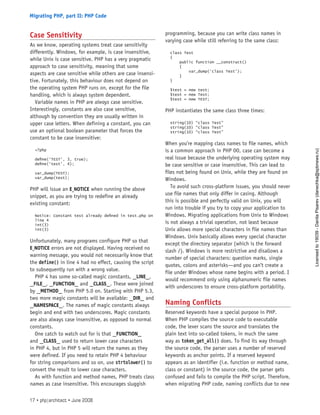 Case Sensitivity
As we know, operating systems treat case sensitivity
differently. Windows, for example, is case insensitive,
while Unix is case sensitive. PHP has a very pragmatic
approach to case sensitivity, meaning that some
aspects are case sensitive while others are case insensi-
tive. Fortunately, this behaviour does not depend on
the operating system PHP runs on, except for the file
handling, which is always system dependent.
Variable names in PHP are always case sensitive.
Interestingly, constants are also case sensitive,
although by convention they are usually written in
upper case letters. When defining a constant, you can
use an optional boolean parameter that forces the
constant to be case insensitive:
<?php
define(‘TEST’, 3, true);
define(‘test’, 4);
var_dump(TEST);
var_dump(test);
PHP will issue an E_NOTICE when running the above
snippet, as you are trying to redefine an already
existing constant:
Notice: Constant test already defined in test.php on
line 4
int(3)
int(3)
Unfortunately, many programs configure PHP so that
E_NOTICE errors are not displayed. Having received no
warning message, you would not necessarily know that
the define() in line 4 had no effect, causing the script
to subsequently run with a wrong value.
PHP 4 has some so-called magic constants, __LINE__,
__FILE__, __FUNCTION__ and __CLASS__. These were joined
by __METHOD__ from PHP 5.0 on. Starting with PHP 5.3,
two more magic constants will be available: __DIR__ and
__NAMESPACE__. The names of magic constants always
begin and end with two underscores. Magic constants
are also always case insensitive, as opposed to normal
constants.
One catch to watch out for is that __FUNCTION__
and __CLASS__ used to return lower case characters
in PHP 4, but in PHP 5 will return the names as they
were defined. If you need to retain PHP 4 behaviour
for string comparisons and so on, use strtolower() to
convert the result to lower case characters.
As with function and method names, PHP treats class
names as case insensitive. This encourages sluggish
programming, because you can write class names in
varying case while still referring to the same class:
class Test
{
public function __construct()
{
var_dump(‘class Test’);
}
}
$test = new test;
$test = new Test;
$test = new TEST;
PHP instantiates the same class three times:
string(10) “class Test”
string(10) “class Test”
string(10) “class Test”
When you’re mapping class names to file names, which
is a common approach in PHP OO, case can become a
real issue because the underlying operating system may
be case sensitive or case insensitive. This can lead to
files not being found on Unix, while they are found on
Windows.
To avoid such cross-platform issues, you should never
use file names that only differ in casing. Although
this is possible and perfectly valid on Unix, you will
run into trouble if you try to copy your application to
Windows. Migrating applications from Unix to Windows
is not always a trivial operation, not least because
Unix allows more special characters in file names than
Windows. Unix basically allows every special character
except the directory separator (which is the forward
slash /). Windows is more restrictive and disallows a
number of special characters: question marks, single
quotes, colons and asterisks—and you can’t create a
file under Windows whose name begins with a period. I
would recommend only using alphanumeric file names
with underscores to ensure cross-platform portability.
Naming Conflicts
Reserved keywords have a special purpose in PHP.
When PHP compiles the source code to executable
code, the lexer scans the source and translates the
plain text into so-called tokens, in much the same
way as token_get_all() does. To find its way through
the source code, the parser uses a number of reserved
keywords as anchor points. If a reserved keyword
appears as an identifier (i.e. function or method name,
class or constant) in the source code, the parser gets
confused and fails to compile the PHP script. Therefore,
when migrating PHP code, naming conflicts due to new
17 • php|architect • June 2008
Migrating PHP, part II: PHP Code
Licensed
to
19039
-
Danila
Pisarev
(danechka@spbnews.ru)
 