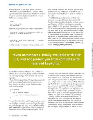 reserved keywords on the target system can occur.
Although it is possible to define a constant with a
keyword as its name—because the identifier is enclosed
in quotes—accessing that constant will not work, as
the following example shows:
<?php
define(‘case’, 3);
var_dump(case);
Depending on your parser, the output will be either:
Parse error: syntax error, unexpected T_CASE, ex-
pecting ‘)’ in test.php on line 4
or
Parse error: parse error, expecting `’)’’ in test.
php on line 4
In either case the error occurs in line 4, where we try
to output the constant, and not in line 3, where we
define it. Even namespaces, finally available with PHP
5.3, will not protect you from conflicts with reserved
keywords.
To avoid naming conflicts with keywords, you should
prefix all your class, function and constant names.
When it comes to method names, though, using a
prefix is not very nice:
class fooTest
{
public function fooNew()
{
echo “this is fooTest::fooNew()n”;
}
}
To avoid this, rather than prefixing your method names
you should use composite names consisting of at least
two words. Using a verb and a noun—doFoo(), register-
Foo(), importFoo()—will also help make the purpose of
the method clearer while greatly reducing the risk of
name conflicts. In future PHP versions, the limitation
that keywords may not be used as identifiers may be
removed, but currently this is an issue we will have to
live with.
In addition to potential naming conflicts with
keywords, naming conflicts are also possible with
functions, classes, and constants. For obvious reasons,
user functions in PHP are not allowed to match the
names of built-in PHP functions. The problem is that
PHP extensions can register function names too, so you
can never really be sure which function names will be
taken by a given PHP installation. To give you an idea
of the magnitude of the problem, over 1500 functions
are defined on my development system, which has a
mere handful of PHP extensions loaded. You can output
a multi-dimensional array of all the defined functions
in your own environment—both internal and user—by
calling print_r(get_defined_functions()).
Happily, most PHP extension authors stick to the rule
of prefixing their function names with the extension
name followed by an underscore. You should do the
same with your user functions in the global namespace:
use a unique prefix to avoid naming conflicts. Choosing
a prefix boils down to some guessing, though, because
you can never know which PHP extensions might be
activated in the PHP installation your application runs
on. Refrain from using library names such as imap,
ldap, odbc or mysql as prefixes in your own code, as
they are very likely to be names of PHP extensions.
Naming conflicts with classes depend on the PHP
installation too, since extensions can also register
classes, interfaces and exceptions. You can use the
following script to list all the class and interface names
currently used in your environment. Since exceptions
are also objects, they will appear in the list as well:
“Even namespaces, finally available with PHP
5.3, will not protect you from conflicts with
reserved keywords.”
18 • php|architect • June 2008
Migrating PHP, part II: PHP Code
Licensed
to
19039
-
Danila
Pisarev
(danechka@spbnews.ru)
 
