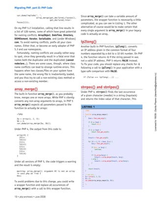 var_dump(implode(‘, ‘,
array_merge(get_declared_classes(),
get_declared_inter-
faces())));
On my PHP 5.2 installation, calling that line results in
a list of 128 names, some of which have great potential
for naming conflicts: ArrayObject, DateTime, Directory,
DOMElement, Iterator, Serializable, and (under Windows)
com. To avoid naming conflicts, prefix all your class
names. Either that, or become an early adopter of PHP
5.3 and use namespaces.
Fortunately, naming conflicts are usually rather easy
to spot, since they generally result in a fatal error that
names both the duplicator and the duplicated (cannot
redeclare...). There are some cases, though, where class
name conflicts can lead to strange runtime errors. This
happens when two classes/files on your system have
the same name, the wrong file is inadvertently loaded,
and you thus try to call a non-existing class method or
access a non-existing member.
array_merge()
The built-in function array_merge(), as you probably
know, merges one or more arrays. While PHP 4 silently
converts any non-array arguments to arrays, in PHP 5
array_merge() expects all parameters passed to the
function to actually be arrays:
<?php
$a = array(1, 2, 3);
$b = 4;
var_dump(array_merge($a, $b));
Under PHP 4, the output from this code is:
array(4) {
[0]=>
int(1)
[1]=>
int(2)
[2]=>
int(3)
[3]=>
int(4)
}
Under all versions of PHP 5, the code triggers a warning
and the result is empty:
Warning: array_merge(): Argument #2 is not an array
in test.php on line 3
NULL
To avoid problems due to this change, you could write
a wrapper function and replace all occurrences of
array_merge() with a call to this wrapper function.
Since array_merge() can take a variable amount of
parameters, the wrapper function is necessarily a little
complicated, as you can see in Listing 1. The other
alternative of course would be to make certain that
every single argument to array_merge() in your legacy
code is actually an array.
ip2long()
Another built-in PHP function, ip2long(), converts
an IP address given in the common format of four
numbers separated by a dot to a 32-bit number. On PHP
4, the function returns -1 if the string passed in was
not a valid IP address. PHP 5 returns FALSE instead.
To fix your code, you should replace any checks for -1
following a call to ip2long() in your application with a
type-safe comparison with FALSE:
if (false === ip2long(...)) ...
strrpos() and strripos()
Under PHP 4, strrpos() finds the last occurrence
of a given character (needle) in a string (haystack)
and returns the index value of that character. This
1. <?php
2.  
3. function array_merge_compat()
4. {
5.     $num = func_num_args();
6.  
7.     if (0 == $num) {
8.         return NULL;
9.     }
10.  
11.     if (1 == $num) {
12.         return func_get_arg(0);
13.     }
14.  
15.     $result = func_get_arg(0);
16.  
17.     for ($i = 1; $i < $num; $i++) {
18.         $arg = func_get_arg($i);
19.  
20.         if (NULL == $arg) {
21.             continue;
22.         }
23.  
24.         if (is_array($arg)) {
25.             $result = array_merge($result, $arg);
26.         } else {
27.             $result = array_merge($result, array($arg));
28.         }
29.     }
30.  
31.     return $result;
32. }
33.  
34. // and test...
35. $a = array(1, 2, 3);
36. $b = 4;
37. var_dump(array_merge_compat($a, $b));
38.  
39. ?>
40.  
 
LISTING 1
19 • php|architect • June 2008
Migrating PHP, part II: PHP Code
Licensed
to
19039
-
Danila
Pisarev
(danechka@spbnews.ru)
 