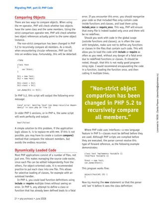 Comparing Objects
There are two ways to compare objects. When using
the == operator, PHP will check whether two objects
have the same class and the same members. Using the
strict comparison operator ===, PHP will check whether
two object references actually point to the same object
instance.
The non-strict comparison has been changed in PHP
5.2 to recursively compare all members. As a result,
when encountering circular references, PHP can fall
into an endless loop. Fortunately, this will be detected:
<?php
class Test
{
var $test;
}
$t1 = new Test;
$t2 = new Test;
$t1->test = $t2;
$t2->test = $t1;
var_dump($t1 == $t2);
In PHP 5.2, this script will output the following error
message:
Fatal error: Nesting level too deep—recursive depen-
dency? in test.php on line 13
In older PHP 5 versions, or in PHP 4, the same script
will work perfectly and output:
bool(false)
A simple solution to this problem, if the application
logic allows it, is to replace == with ===. If this is not
possible, you may have to create a custom compare()
method that compares the relevant members, but
avoids the endless recursion.
Dynamically Loaded Code
Most PHP applications consist of a number of files, not
just one. This makes managing the source code easier,
since each file can be edited independently from the
others. For object-oriented code, it is recommended
practice to put each class into one file. This allows
for selective loading of classes, for example with an
autoload handler.
In PHP 4, you could load function definitions using
include or require multiple times without seeing an
error. In PHP 5, any attempt to define a class or
function that has already been defined leads to a fatal
error. If you encounter this error, you should reorganize
your code so that included files only contain code
inside functions and classes, and load them using
include_once or require_once. This way, PHP will ensure
that every file is indeed loaded only once and there will
be no redefines.
Should you work with code in the global scope
(outside functions and classes), as is often the case
with templates, make sure not to define any functions
or classes in the files that contain such code. This will
allow you to load the code with include or require as
often as you need, without any danger of a fatal error
due to redefined functions or classes. It should be
noted, though, that this is not really good program-
ming style. I would recommend encapsulating the code
in a function, loading the function once, and then
calling it multiple times.
Where PHP code uses interfaces—a new language
feature in PHP 5—classes must be defined before they
are used. Although PHP scripts are compiled before
they are executed, the parser cannot resolve this
type of forward reference, as the following example
demonstrates:
class Test implements Testable {}
interface Testable {}
$test = new Test;
var_dump($test);
This program works fine:
object(Test)#1 (0) {
}
Now try moving the new statement so that the parser
will ’see’ it before it sees the class definition:
“Non-strict object
comparison has been
changed in PHP 5.2 to
recursively compare
all members.”
21 • php|architect • June 2008
Migrating PHP, part II: PHP Code
Licensed
to
19039
-
Danila
Pisarev
(danechka@spbnews.ru)
 