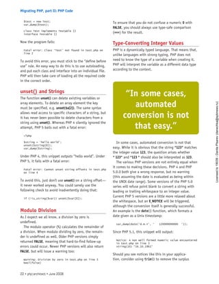 $test = new Test;
var_dump($test);
class Test implements Testable {}
interface Testable {}
Now the program fails:
Fatal error: Class ‘Test’ not found in test.php on
line 2
To avoid this error, you must stick to the “define before
use” rule. An easy way to do this is to use autoloading,
and put each class and interface into an individual file.
PHP will then take care of loading all the required code
in the correct order.
unset() and Strings
The function unset() can delete existing variables or
array elements. To delete an array element the key
must be specified, e.g. unset($a[2]). The same syntax
allows read access to specific characters of a string, but
it has never been possible to delete characters from a
string using unset(). Whereas PHP 4 silently ignored the
attempt, PHP 5 bails out with a fatal error:
<?php
$string = ‘hello world’;
unset($string[0]);
var_dump($string);
Under PHP 4, this snippet outputs “hello world”. Under
PHP 5, it fails with a fatal error:
Fatal error: Cannot unset string offsets in test.php
on line 4
To avoid this, just don’t use unset() on a string offset—
it never worked anyway. You could sanely use the
following check to avoid inadvertently doing that:
if (!is_string($var)) unset($var[0]);
Modulo Division
As I expect we all know, a division by zero is
undefined.
The modulo operator (%) calculates the remainder of
a division. When modulo dividing by zero, the remain-
der is undefined as well. Older PHP versions simply
returned FALSE, meaning that hard-to-find follow-up
errors could occur. Newer PHP versions will also return
FALSE, but will issue a warning too:
Warning: Division by zero in test.php on line 3
bool(false)
To ensure that you do not confuse a numeric 0 with
FALSE, you should always use type-safe comparison
(===) for the result.
Type-Converting Integer Values
PHP is a dynamically typed language. That means that,
unlike languages with strong typing, PHP does not
need to know the type of a variable when creating it.
PHP will interpret the variable as a different data type
according to the context.
In some cases, automated conversion is not that
easy. While it is obvious that the string “123” matches
the integer value 123, the question arises whether
“ 123” and “123 ” should also be interpreted as 123.
The various PHP versions are not entirely equal when
it comes to making these decisions. PHP 4 and PHP
5.0.0 both give a wrong response, but no warning
(this assuming the date is evaluated as being within
the UNIX date range). Some versions of the PHP 5.0
series will refuse point blank to convert a string with
leading or trailing whitespace to an integer value.
Current PHP 5 versions are a little more relaxed about
the whitespace, but an E_NOTICE will be triggered,
although the conversion itself is generally successful.
An example is the date() function, which formats a
date given as a Unix timestamp:
var_dump(date(‘d.m.Y’, ‘ 120000000000 ‘));
Since PHP 5.1, this snippet will output:
Notice: A non well formed numeric value encountered
in test.php on line 3
string(10) “16.10.1961”
Should you see notices like this in your applica-
tion, consider using trim() to remove the surplus
“In some cases,
automated
conversion is not
that easy.”
22 • php|architect • June 2008
Migrating PHP, part II: PHP Code
Licensed
to
19039
-
Danila
Pisarev
(danechka@spbnews.ru)
 