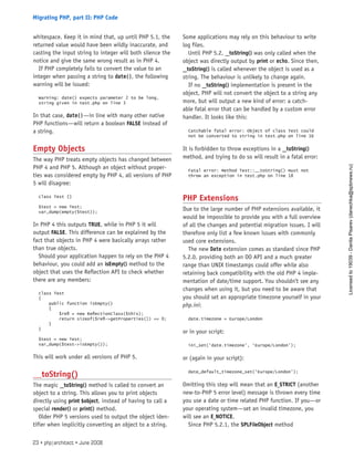whitespace. Keep it in mind that, up until PHP 5.1, the
returned value would have been wildly inaccurate, and
casting the input string to integer will both silence the
notice and give the same wrong result as in PHP 4.
If PHP completely fails to convert the value to an
integer when passing a string to date(), the following
warning will be issued:
Warning: date() expects parameter 2 to be long,
string given in test.php on line 3
In that case, date()—in line with many other native
PHP functions—will return a boolean FALSE instead of
a string.
Empty Objects
The way PHP treats empty objects has changed between
PHP 4 and PHP 5. Although an object without proper-
ties was considered empty by PHP 4, all versions of PHP
5 will disagree:
class Test {}
$test = new Test;
var_dump(empty($test));
In PHP 4 this outputs TRUE, while in PHP 5 it will
output FALSE. This difference can be explained by the
fact that objects in PHP 4 were basically arrays rather
than true objects.
Should your application happen to rely on the PHP 4
behaviour, you could add an isEmpty() method to the
object that uses the Reflection API to check whether
there are any members:
class Test
{
public function isEmpty()
{
$refl = new ReflectionClass($this);
return sizeof($refl->getProperties()) == 0;
}
}
$test = new Test;
var_dump($test->isEmpty());
This will work under all versions of PHP 5.
__toString()
The magic __toString() method is called to convert an
object to a string. This allows you to print objects
directly using print $object, instead of having to call a
special render() or print() method.
Older PHP 5 versions used to output the object iden-
tifier when implicitly converting an object to a string.
Some applications may rely on this behaviour to write
log files.
Until PHP 5.2, __toString() was only called when the
object was directly output by print or echo. Since then,
__toString() is called whenever the object is used as a
string. The behaviour is unlikely to change again.
If no __toString() implementation is present in the
object, PHP will not convert the object to a string any
more, but will output a new kind of error: a catch-
able fatal error that can be handled by a custom error
handler. It looks like this:
Catchable fatal error: Object of class Test could
not be converted to string in test.php on line 16
It is forbidden to throw exceptions in a __toString()
method, and trying to do so will result in a fatal error:
Fatal error: Method Test::__toString() must not
throw an exception in test.php on line 18
PHP Extensions
Due to the large number of PHP extensions available, it
would be impossible to provide you with a full overview
of all the changes and potential migration issues. I will
therefore only list a few known issues with commonly
used core extensions.
The new Date extension comes as standard since PHP
5.2.0, providing both an OO API and a much greater
range than UNIX timestamps could offer while also
retaining back compatibility with the old PHP 4 imple-
mentation of date/time support. You shouldn’t see any
changes when using it, but you need to be aware that
you should set an appropriate timezone yourself in your
php.ini:
date.timezone = Europe/London
or in your script:
ini_set(‘date.timezone’, ‘Europe/London’);
or (again in your script):
date_default_timezone_set(‘Europe/London’);
Omitting this step will mean that an E_STRICT (another
new-to-PHP 5 error level) message is thrown every time
you use a date or time related PHP function. If you—or
your operating system—set an invalid timezone, you
will see an E_NOTICE.
Since PHP 5.2.1, the SPLFileObject method
23 • php|architect • June 2008
Migrating PHP, part II: PHP Code
Licensed
to
19039
-
Danila
Pisarev
(danechka@spbnews.ru)
 
