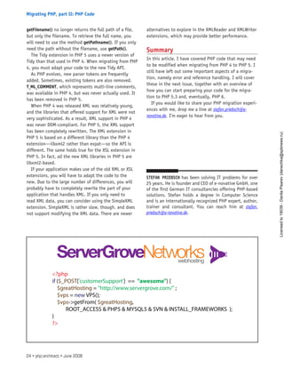 getFilename() no longer returns the full path of a file,
but only the filename. To retrieve the full name, you
will need to use the method getPathname(). If you only
need the path without the filename, use getPath().
The Tidy extension in PHP 5 uses a newer version of
Tidy than that used in PHP 4. When migrating from PHP
4, you must adapt your code to the new Tidy API.
As PHP evolves, new parser tokens are frequently
added. Sometimes, existing tokens are also removed.
T_ML_COMMENT, which represents multi-line comments,
was available in PHP 4, but was never actually used. It
has been removed in PHP 5.
When PHP 4 was released XML was relatively young,
and the libraries that offered support for XML were not
very sophisticated. As a result, XML support in PHP 4
was never DOM-compliant. For PHP 5, the XML support
has been completely rewritten. The XML extension in
PHP 5 is based on a different library than the PHP 4
extension—libxml2 rather than expat—so the API is
different. The same holds true for the XSL extension in
PHP 5. In fact, all the new XML libraries in PHP 5 are
libxml2-based.
If your application makes use of the old XML or XSL
extensions, you will have to adapt the code to the
new. Due to the large number of differences, you will
probably have to completely rewrite the part of your
application that handles XML. If you only need to
read XML data, you can consider using the SimpleXML
extension. SimpleXML is rather slow, though, and does
not support modifying the XML data. There are newer
alternatives to explore in the XMLReader and XMLWriter
extensions, which may provide better performance.
Summary
In this article, I have covered PHP code that may need
to be modified when migrating from PHP 4 to PHP 5. I
still have left out some important aspects of a migra-
tion, namely error and reference handling. I will cover
these in the next issue, together with an overview of
how you can start preparing your code for the migra-
tion to PHP 5.3 and, eventually, PHP 6.
If you would like to share your PHP migration experi-
ences with me, drop me a line at stefan.priebsch@e-
novative.de. I’m eager to hear from you.
Stefan Priebsch has been solving IT problems for over
25 years. He is founder and CEO of e-novative GmbH, one
of the first German IT consultancies offering PHP-based
solutions. Stefan holds a degree in Computer Science
and is an internationally recognized PHP expert, author,
trainer and consultant. You can reach him at stefan.
priebsch@e-novative.de.
24 • php|architect • June 2008
Migrating PHP, part II: PHP Code
Licensed
to
19039
-
Danila
Pisarev
(danechka@spbnews.ru)
 